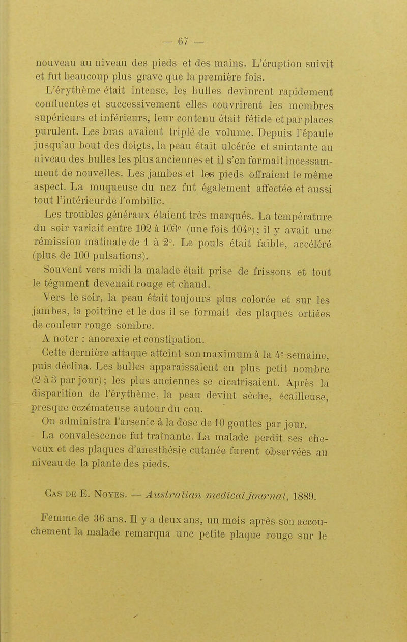 nouveau au niveau des pieds et des mains. L'éruption suivit et fut beaucoup plus grave que la première fois. L'érythème était intense, les bulles devinrent rapidement confluenles et successivement elles couvrirent les membres supérieurs et inférieurs, leur contenu était fétide et par places purulent. Les bras avaient triplé de volume. Depuis l'épaule jusqu'au bout des doigts, la peau était ulcérée et suintante au niveau des bulles les plus anciennes et il s'en formait incessam- ment de nouvelles. Les jambes et les pieds olîraient le même aspect. La muqueuse du nez fut également affectée et aussi tout l'intérieurde l'ombilic. Les troubles généraux étaient très marqués. La température du soir variait entre 102 à 103^^ (une fois 104o); il y avait une rémission matinale de 1 à 2^ Le pouls était faible, accéléré (plus de 100 pulsations). Souvent vers midi la malade était prise de frissons et tout le tégument devenait rouge et chaud. Vers le soir, la peau était toujours plus colorée et sur les jambes, la poitrine et le dos il se formait des plaques ortiées de couleur rouge sombre. A noter : anorexie et constipation. Cette dernière attaque atteint son maximum à la 4^ semaine, puis déclina. Les bulles apparaissaient en plus petit nombre (2 à 3 par jour); les plus anciennes se cicatrisaient. Après la disparition de l'érythème^ la peau devint sèche, écailleuse, presque eczémateuse autour du cou. On administra l'arsenic à la dose de iO gouttes par jour. La convalescence fut traînante. La malade perdit ses che- veux et des plaques d'anesthésie cutanée furent observées au niveau de la plante des pieds. Cas de E. Noyés. — Australian médical journal, 1889. Femme de 36 ans. Il y a deux ans, un mois après sou accou- chement la malade remarqua une petite plaque rouge sur le