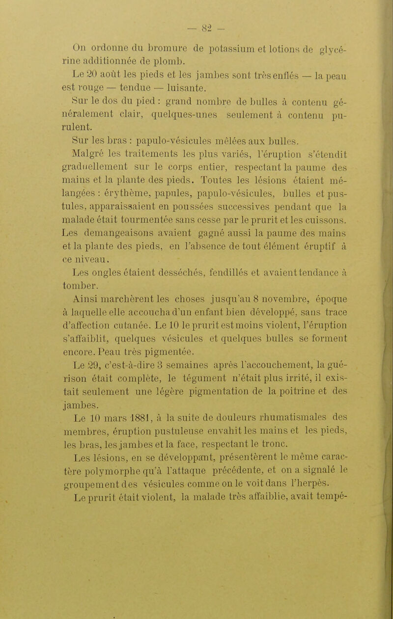 On ordonne du bromure de potassium et lotions de glycé- rine additionnée de plomb. Le 20 août les pieds et les jambes sont très enflés — la peau est rouge — tendue — luisante. Sur le dos du pied : grand nombre de bulles à, contenu gé- néralement clair, quelques-unes seulement à contenu pu- rulent. Sur les bras : papulo-vésicules mêlées aux bulles. Malgré les traitements les plus variés, l'éruption s'étendit graduellement sur le corps entier, respectant la paume des mains et la plante des pieds. Toutes les lésions étaient mé- langées : érythème, papules, papulo-vésicules, bulles et pus- tules, apparaissaient en poussées successives pendant que la malade était tourmentée sans cesse par le prurit et les cuissons. Les démangeaisons avaient gagné aussi la paume des mains et la plante des pieds, en l'absence de tout élément éruptif à ce niveau. Les ongles étaient desséchés, fendillés et avaient tendance à tomber. Ainsi marchèrent les choses jusqu'au 8 novembre, époque à laquelle elle accoucha d'un enfant bien développé, sans trace d'affection cutanée. Le 10 le prurit est moins violent, l'éruption s'affaiblit, quelques vésicules et quelques bulles se forment encore. Peau très pigmentée. Le 29, c'est-à-dire 3 semaines après l'accouchement, la gué- rison était complète, le tégument n'était plus irrité, il exis- tait seulement une légère pigmentation de la poitrine et des jambes. Le 10 mars 1881, à la suite de douleurs rhumatismales des membres, éruption pustuleuse envahit les mains et les pieds, les bi'as, les jambes et la face, respectant le tronc. Les lésions, en se développant, présentèrent le même carac- tère polymorphe qu'à l'attaque précédente, et on a signalé le groupement des vésicules comme on le voit dans l'herpès. Le prurit était violent, la malade très affaiblie, avait tempé-