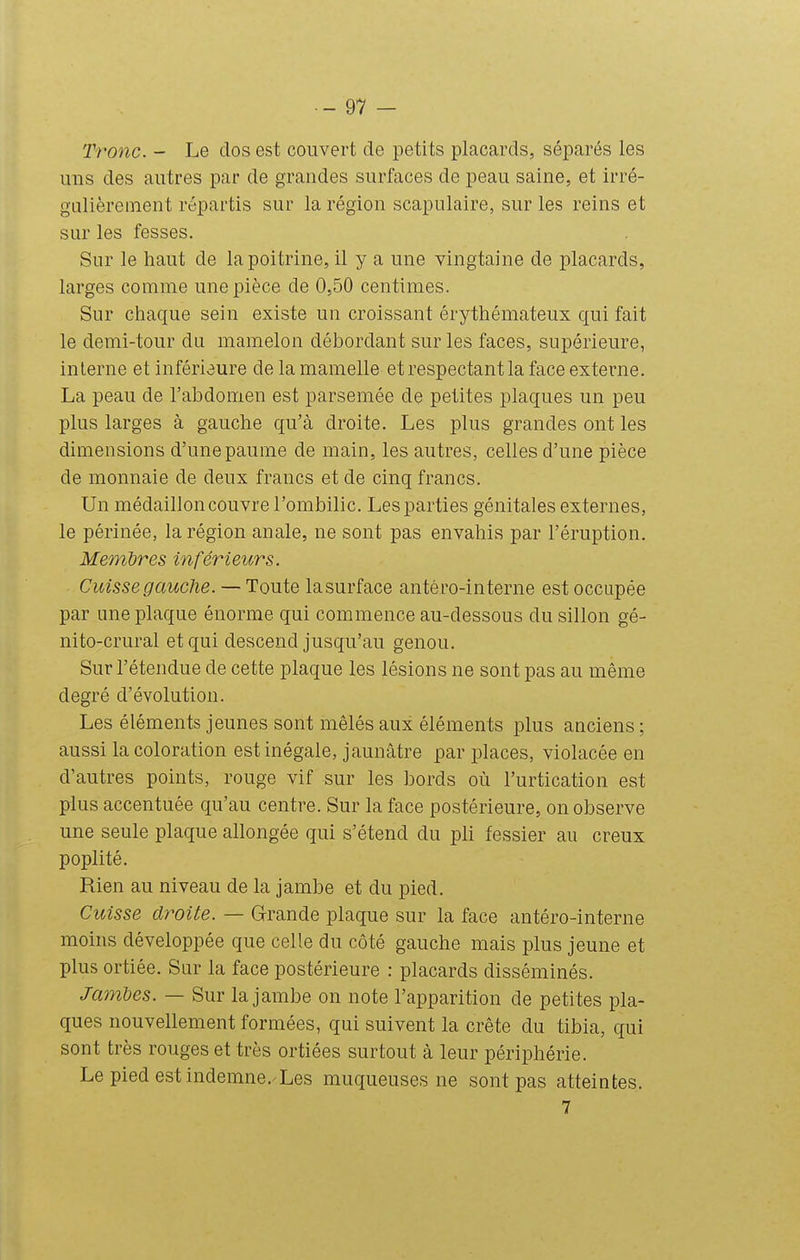 Tronc. - Le dos est couvert de petits placards, séparés les uns des autres par de grandes surfaces de peau saine, et irré- gulièrement répartis sur la région scapulaire, sur les reins et sur les fesses. Sur le haut de la poitrine, il y a une vingtaine de placards, larges comme une pièce de 0,50 centimes. Sur chaque sein existe un croissant érythémateux qui fait le demi-tour du mamelon débordant sur les faces, supérieure, interne et infériaure de la mamelle et respectant la face externe. La peau de Tabdomen est parsemée de petites plaques un peu plus larges à gauche qu'à droite. Les plus grandes ont les dimensions d'une paume de main, les autres, celles d'une pièce de monnaie de deux francs et de cinq francs. Un médaillon couvre l'ombilic. Les parties génitales externes, le périnée, la région anale, ne sont pas envahis par l'éruption. Membres inférieurs. Cuisse gauche. — Toute la surface antéro-interne est occupée par une plaque énorme qui commence au-dessous du sillon gé- nito-crural et qui descend jusqu'au genou. Sur l'étendue de cette plaque les lésions ne sont pas au même degré d'évolution. Les éléments jeunes sont mêlés aux éléments plus anciens ; aussi la coloration est inégale, jaunâtre par places, violacée en d'autres points, rouge vif sur les bords où l'urtication est plus accentuée qu'au centre. Sur la face postérieure, on observe une seule plaque allongée qui s'étend du pli fessier au creux poplité. Rien au niveau de la jambe et du pied. Cuisse droite. — Grande plaque sur la face antéro-interne moins développée que celle du côté gauche mais plus jeune et plus ortiée. Sar la face postérieure : placards disséminés. JamUs. — Sur la jambe on note l'apparition de petites pla- ques nouvellement formées, qui suivent la crête du tibia, qui sont très rouges et très ortiées surtout à leur périphérie. Le pied est indemne.'Les muqueuses ne sont pas atteintes. 7