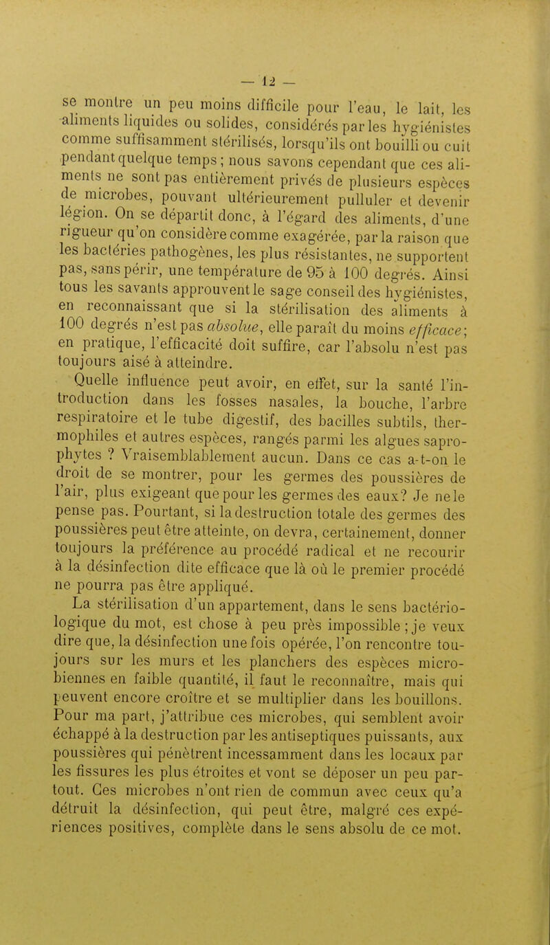 se montre un peu moins difficile pour l'eau, le lait, les aliments liquides ou solides, considérés par les hygiénistes comme suffisamment stérilisés, lorsqu'ils ont bouilli ou cuit pendant quelque temps; nous savons cependant que ces ali- ments ne sont pas entièrement privés de plusieurs espèces de microbes, pouvant ultérieurement pulluler et devenir légion. On se départit donc, à l'égard des aliments, d'une rigueur qu'on considère comme exagérée, par la raison que les bactéries pathogènes, les plus résistantes, ne supportent pas, sans périr, une température de 95 à 100 degrés. Ainsi tous les savants approuvent le sage conseil des hvgiénistes, en reconnaissant que si la stérilisation des aliments à 100 degrés n'est pas absolue, elle paraît du moins efficace; en pratique, l'efficacité doit suffire, car l'absolu n'est pas toujours aisé à atteindre. Quelle influence peut avoir, en efifet, sur la santé l'in- troduction dans les fosses nasales, la bouche, l'arbre respiratoire et le tube digestif, des bacilles subtils, ther- mophiles et autres espèces, rangés parmi les algues sapro- phytes ? Vraisemblablement aucun. Dans ce cas a-t-on le droit de se montrer, pour les germes des poussières de l'air, plus exigeant que pour les germes des eaux? Je nele pense pas. Pourtant, si la destruction totale des germes des poussières peut être atteinte, on devra, certainement, donner toujours la préférence au procédé radical et ne recourir à la désinfection dite efficace que là où le premier procédé ne pourra pas être appliqué. La stérilisation d'un appartement, dans le sens bactério- logique du mot, est chose à peu près impossible ; je veux dire que, la désinfection une fois opérée, l'on rencontre tou- jours sur les murs et les planchers des espèces micro- biennes en faible quantité, il faut le reconnaître, mais qui peuvent encore croître et se multiplier dans les bouillons. Pour ma part, j'attribue ces microbes, qui semblent avoir échappé à la destruction par les antiseptiques puissants, aux poussières qui pénètrent incessamment dans les locaux par les fissures les plus étroites et vont se déposer un peu par- tout. Ces microbes n'ont rien de commun avec ceux qu'a détruit la désinfection, qui peut être, malgré ces expé- riences positives, complète dans le sens absolu de ce mot.