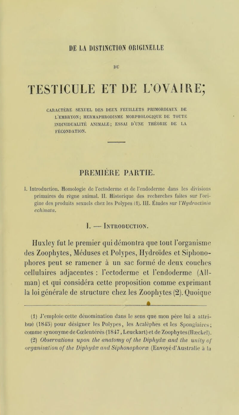 DU TESTICULE ET DE L’OVAIRE; CARACTÈRE SEXUEL DES DEUX FEUILLETS PRIMORDIAUX DE L'EMBRYON; HERMAPHRODISME MORPHOLOGIQUE DE TOUTE INDIVIDUALITÉ ANIMALE; ESSAI D’UNE THÉORIE DE LA FÉCONDATION. PREMIÈRE PARTIE. 1. Introduction. Homologie de l’ectoderme et de l’endoderme dans les divisions primaires du règne animal. II. Historique des recherclies faites sur l’ori- gine des produits sexuels chez les Polypes (1). III. Études sur Vllijdractiiiin echinaia. I. — Introduction. Hu.xley fui le premier qui démontra que loul rorganismt' des Zoophytes, Méduses et Polypes, Hydroïdes et Sipliono- phores peut se ramener à un sac formé de deux couclies cellulaires adjacentes : l’ectoderme et l’endoderme (All- man) et qui considéra celle proposition comme exprimant la loi générale de structure chez les Zoophytes (2). Quoique - ê (1) J’emploie cette dénomination dans le sens que mon père lui a attri- bué (184a) pour désigner les Polypes, les Acalèplies et les Spongiaires; comme synonyme de Cœlentérés (1847, Leuckart) et de Zoopliy tes(Hæckel). (2) Observations upon lhe analomy of tlie Diphydœ and tlie unity of organisation of Ihe Diphydœ and Siphonophorœ (Envoyé d’Australie à la