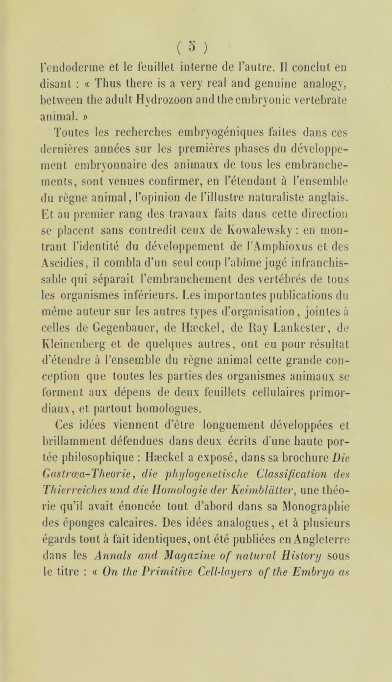 rendodcrme et le leuillel interne de l’autre. Il conclut en disant : « Thus there is a very real and geniiine analogy, between llie adnlt Hydrozoon and llieenibryonic verlebrate animal. » Toutes les recbercbes embryogéniques laites dans ces dernières années sur les j)remières phases du développe- ment embryonnaire des animaux de tons les embranebe- ments, sont venues conlirmer, en l’étendant à l’ensemble du règne animal, l’opinion de l’illustre naturaliste anglais. Et au premier rang des travaux laits dans cette direction se placent sans contredit ceux de Kowalewsky: en mon- trant l’identité du déveloj)pement de l’.Ampbioxus et des Ascidies, il combla d’un seul coup l’abîme jugé inlrancliis- sable (]ui séparait rembranchement des vertébrés de tous les organismes inlerieurs. Les importantes j)ublicatious du même auteur sur les autres types d’oiganisatiou, jointes à celles de Gegenbauer, de Hæckel, de Ray Lankester, de Kleinenberg et de quelques autres, ont eu pour résultat d’éteudre à l’ensemble du règne animal cette grande con- ception que toutes les parties des organismes animaux se lorment aux dépens de deux feuillets cellulaires primor- diaux, et partout homologues. Ces idées viennent d’étre longuement développées et brillamment défendues dans deux écrits d’une haute por- tée philosophique : Hæckel a exposé, dans sa brochure Die Castrœa-Theorie, die phijlofjenelische Classificalion des Thierreiches und die Homologie der Keiniblal(et\ une théo- rie qu’il avait énoncée tout d’abord dans sa ^lonograpbie des éponges calcaires. Des idées analogues, et à plusieurs égards tout à fait identiques, ont été publiées en Angleterre dans les Annals and Magazine of nalnral Hislorg sous le titre : « On the Primilive Cell-layers of the Embrgo as