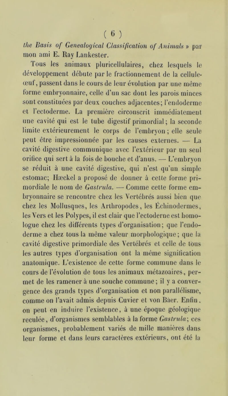 tke Dasis of Genealogical Classification of Animais » par mon ami E. Ray Lankester. Tous les animaux pluricellulaires, chez lesquels le tléveloppement débute parle fractionnement de la cellule- œul, passent dans le cours de leur évolution par une même lorme embryonnaire, celle d’un sac dont les parois minces sont constituées par deux couches adjacentes; l’endoderme et l’ectoderme. La première circonscrit immédiatement une cavité qui est le tube digestif primordial; la seconde limite extérieurement le corps de l’embryon ; elle seule peut être impressionnée par les causes externes. — La cavité digestive communique avec l’extérieur par un seul orifice qui sert à la fois de bouche et d’anus. — L’embryon se réduit à une cavité digestive, qui n’est qu’un simple estomac; Hæckel a proposé de donner à cette forme pri- mordiale le nom de Gastrula. — Comme cette forme em- bryonnaire se rencontre chez les Vertébrés aussi bien que chez les Mollusques, les Arthropodes, les Échinodermes, les Vers et les Polypes, il est clair que l’ectoderneest homo- logue chez les différents types d’organisation; que l’endo- derme a chez tous la meme valeur morphologique; que la cavité digestive primordiale des Vertébrés et celle de tous les autres types d’organisation ont la même signification anatomique. L’existence de cette forme commune dans le cours de l’évolution de tous les animaux métazoaires, per- met de les ramener à une souche commune ; il y a conver- gence des grands types d’organisation et non parallélisme, comme on l’avait admis depuis Cuvier et von Bàer. Enfin, on peut en induire l’existence, à une époque géologique reculée, d’organismes semblables à la forme Gastrula; ces organismes, probablement variés de mille manières dans leur forme et dans leurs caractères extérieurs, ont été la