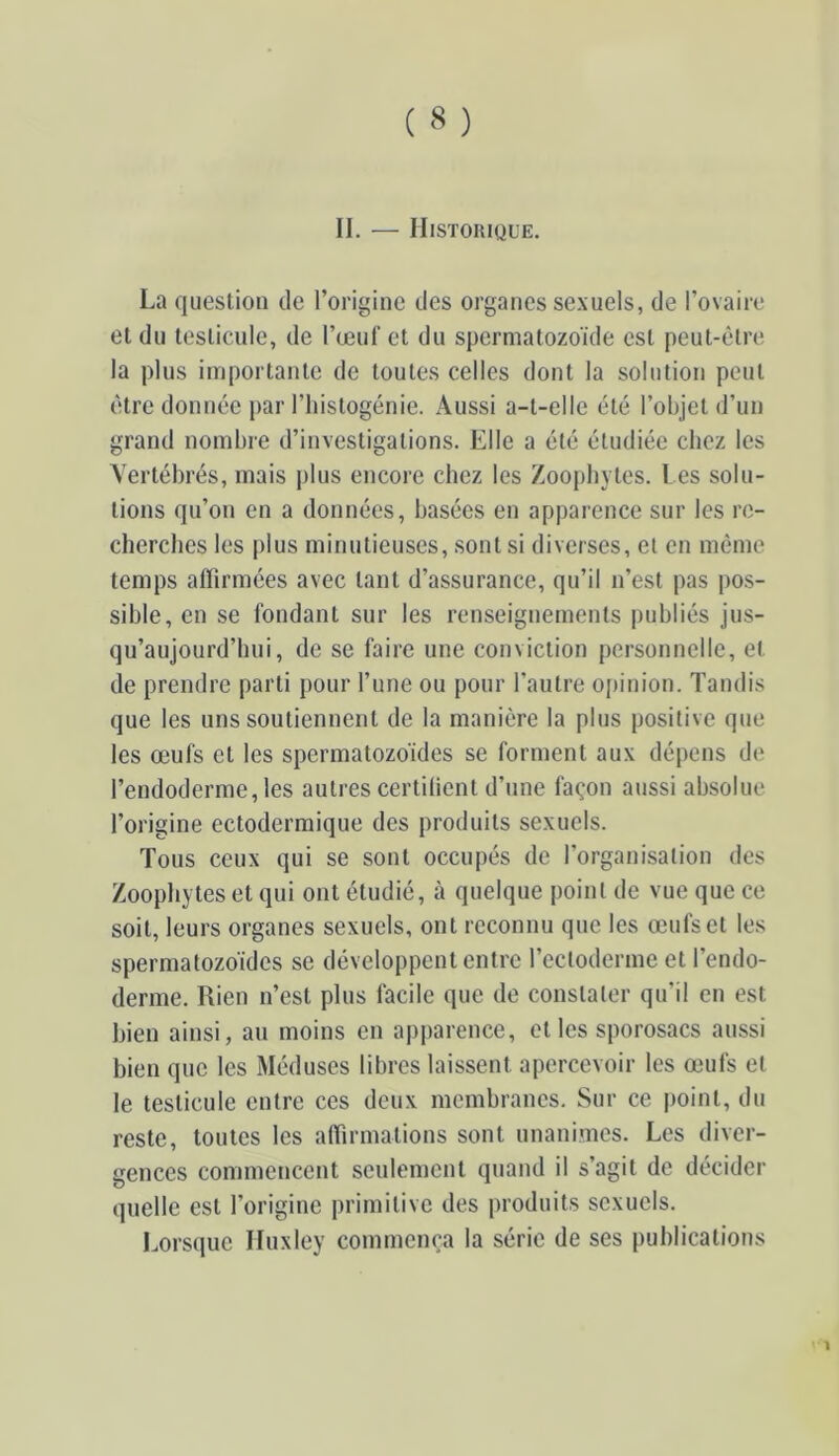 II. — Historique. La question de l’origine des organes sexuels, de l’ovaire et du testicule, de l’œuf et du spermatozoïde est peut-être la plus importante de toutes celles dont la solution peut être donnée par riiistogénie. Aussi a-t-elle été l’objet d’un grand nombre d’investigations. Elle a été étudiée chez les Vertébrés, mais plus encore chez les Zoopliytes. Les solu- tions qu’on en a données, basées en apparence sur les re- cherches les plus minutieuses, sont si diverses, et en même temps affirmées avec tant d’assurance, qu’il n’est pas pos- sible, en se fondant sur les renseignements publiés jus- qu’aujourd’hui, de se faire une conviction personnelle, et de prendre parti pour l’une ou pour l’autre opinion. Tandis que les uns soutiennent de la manière la plus positive que les œufs et les spermatozoïdes se forment aux dépens de l’endoderme, les autres certilient d’une façon aussi absolue l’origine ectoderraique des produits sexuels. Tous ceux qui se sont occupés de l’organisation des Zoophytes et qui ont étudié, à quelque point de vue que ce soit, leurs organes sexuels, ont reconnu que les œufs et les spermatozoïdes se développent entre l’ectoderme et l’endo- derme. Rien n’est plus facile que de constater qu’il en est bien ainsi, an moins en apparence, et les sporosacs aussi bien que les Méduses libres laissent apercevoir les œufs et le testicule entre ces deux membranes. Sur ce point, du reste, toutes les alTirmations sont unanimes. Les diver- gences commencent seulement quand il s’agit de décider quelle est l’origine primitive des produits sexuels. Lors(|ue Huxley commença la série de ses publications