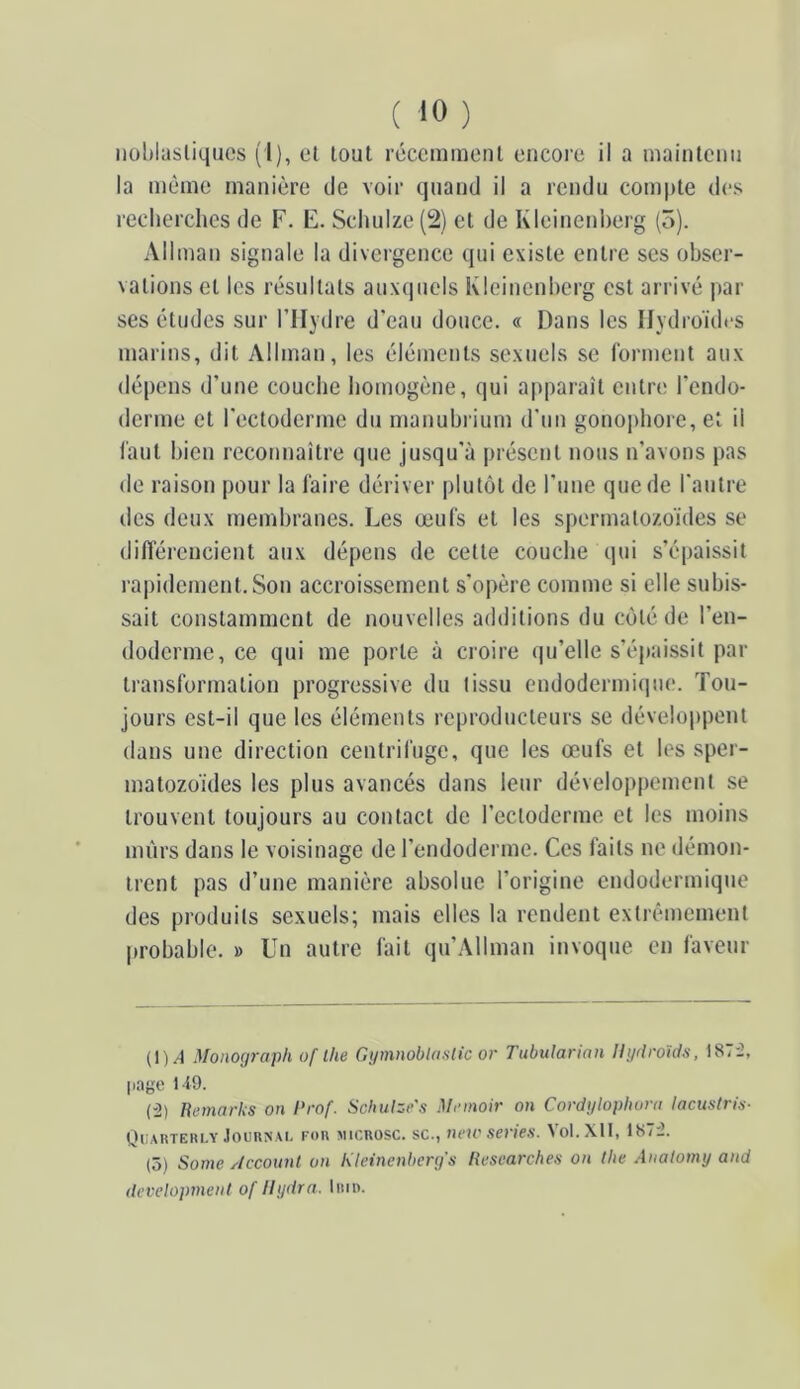 iiohlasliquos (1), et tout récemment encore il a mainlenn la même manière de voir quand il a rendu compte des recherches de F. E. Schuize (2) et de Kleinenherg (5). Allman signale la divergence qui existe entre ses obser- vations et les résultats auxcpicls Kleinenherg est arrivé par ses études sur l’Hydre d'eau douce. « Dans les Hydroïdes marins, dit Allman, les éléments sexuels se forment aux dépens d’une couche homogène, qui apparaît entre l’endo- derme et l'ectoderme du manubi ium d'un gono])hore, et il l'aut bien reconnaître (jue jusqu'à présent nous n’avons pas de raison pour la faire dériver plutôt de l’une que de l'autre des deux membranes. Les œufs et les spermatozoïdes se difterencient aux dépens de cette couche qui s’épaissit rapidement. Son accroissement s’opère comme si elle subis- sait constamment de nouvelles additions du côté de l’en- doderme, ce qui me porte à croire qu’elle s’épaissit par transformation progressive du tissu endodermi(|ue. Tou- jours est-il que les éléments reproducteurs se développent dans une direction centrifuge, que les œufs et les sper- matozoïdes les plus avancés dans leur développement se trouvent toujours au contact de l’ectoderme et les moins nuïrs dans le voisinage de l’endoderme. Ces faits ne démon- trent pas d’une manière absolue l’origine endodermique des produits sexuels; mais elles la rendent extrêmement |)robahle. » Un autre fait qu’Allman invoque en faveur (1)/1 Monograph of lhe Gi/mnobUislic or Tubularian Hyriroïds, 187'2, page 149. (“2) Hemarks on Prof. Scbulze'.t Mrmoir on Cordyloplwra lacuslris- Quartehly JoenisAi. fou micuosc. sc., new sériés. Vol.Xtl, 1872. (5) Some Account on Kleinenberg's Itesearches on the Aualomy and development of Ilydra. Inin.