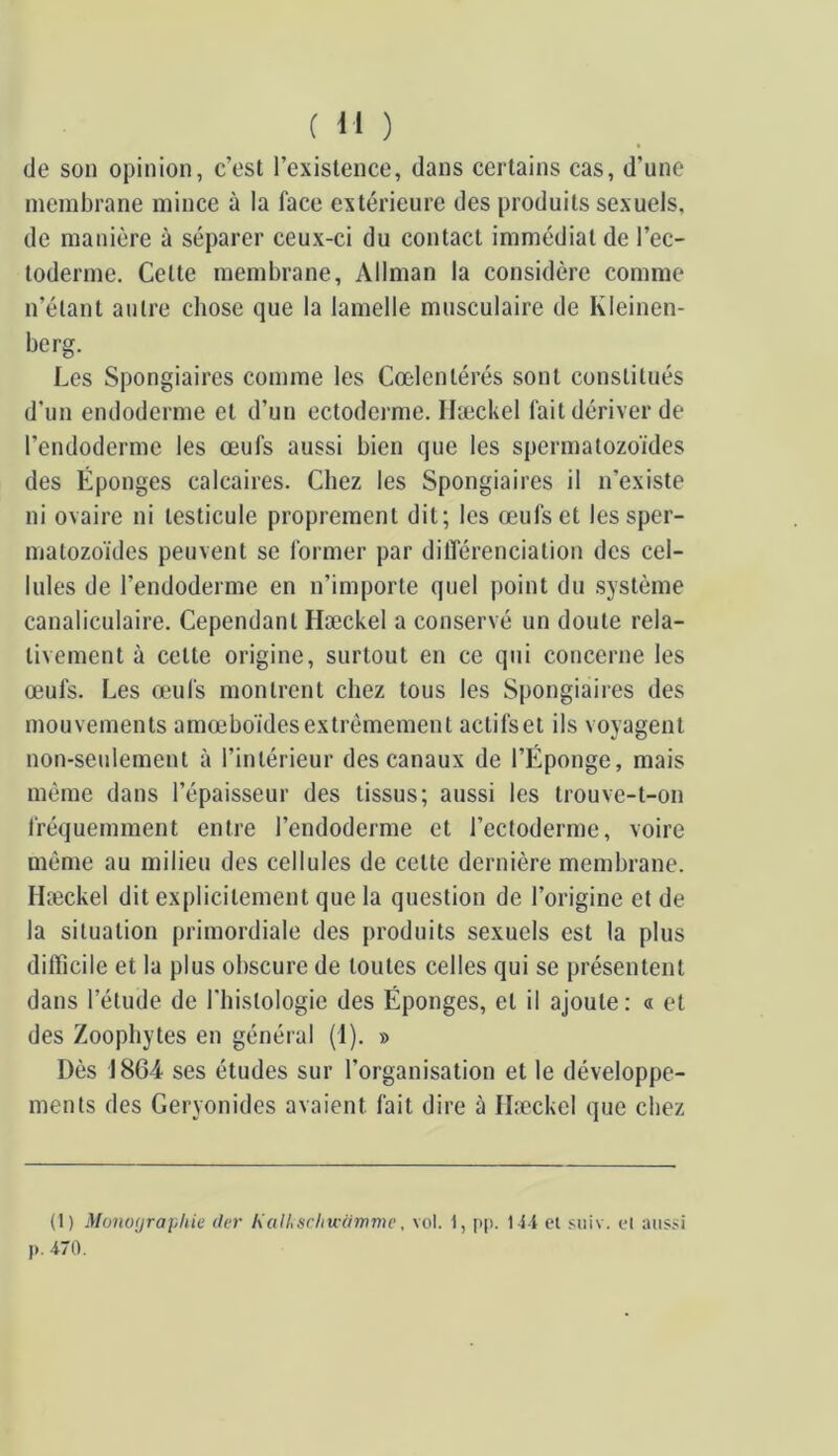 de son opinion, c’est l’existence, dans certains cas, d’une membrane mince à la face extérieure des produits sexuels, de manière à séparer ceux-ci du contact immédiat de l’ec- toderme. Cette membrane, Allman la considère comme n’étant autre chose que la lamelle musculaire de Kleinen- berg. Les Spongiaires comme les Cœlentérés sont constitués d'un endoderme et d’un ectoderme. Hæckel fait dériver de l’endoderme les œufs aussi bien que les spermatozoïdes des Éponges calcaires. Chez les Spongiaires il n’existe ni ovaire ni testicule proprement dit; les œufs et les sper- matozoïdes peuvent se former par ditîérenciation des cel- lules de l’endoderme en n’importe quel point du système canaliculaire. Cependant Hæckel a conservé un doute rela- tivement à cette origine, surtout en ce qui concerne les œufs. Les œufs montrent chez tous les Spongiaires des mouvements amœboïdesextrêmement actifset ils voyagent non-seulement à l’intérieur des canaux de l’Éponge, mais même dans l’épaisseur des tissus; aussi les trouve-t-on fréquemment entre l’endoderme et l’ectoderme, voire même au milieu des cellules de cette dernière membrane. Hæckel dit explicitement que la question de l’origine et de la situation primordiale des produits sexuels est la plus difficile et la plus obscure de toutes celles qui se présentent dans l’étude de riiislologie des Éponges, et il ajoute: « et des Zoophytes en général (1). » Dès 1864 ses études sur l’organisation et le développe- ments des Geryonides avaient fait dire à Hæckel que chez (1) Monofjraphie lier Kalhschu'aTnme, vol. 1, pp. 1-ii cl suiv. cl aiis.'i p. 470.