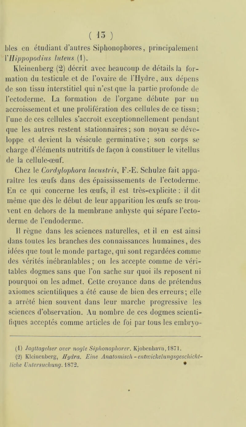 l)les on éliidiant d’autres Siplioiiophores, principalement VUippopodiiis luteus (1). Kleinenberg (2) décrit avec heaiiconp de détails la for- mation du testicule et de l’ovaire de l’Hydre, aux dépens de son tissu interstitiel qui n’est que la partie profonde de l’ectoderme. La formation de l’organe débute par un accroissement et une prolifération des cellules de ce tissu; l’imc de ces cellules s’accroît exceptionnellement pendant que les autres restent stationnaires; son noyau se déve- loppe et devient la vésicule germinative; son corps se charge d’éléments nutritifs de façon à constituer le vitellus de la cellule-œuf. Chez le Cordi/lophora laciistn's, F.-E. Schulze fait appa- raître les œufs dans des épaississements de l’ectoderme. En ce qui concerne les œufs, il est très-explicite; il dit même que dès le début de leur apparition les œufs se trou- vent en dehors de la membrane anliyste qui sépare l’ecto- derme de l’endoderme. 11 règne dans les sciences naturelles, et il en est ainsi dans toutes les branches des connaissances humaines, des idées que tout le monde partage, qui sont regardées comme des vérités inébranlables; on les accepte comme de véri- tables dogmes sans que l’on sache sur quoi ils reposent ni pourquoi on les admet. Cette croyance dans de prétendus axiomes scientiliques a été cause de bien des erreurs; elle a arrêté bien souvent dans leur marche progressive les sciences d’observation. Au nombre de ces dogmes scienti- liques acceptés comme articles de foi par tous les embryo- (1) JaijUagelser over nogle Siphonophorer. Kjobcnliavn,1871. (2) Kleinenberg, Jlydra. Eine Anatomisch-entwichelungsgeschiclil- liclie Untersuchung. iHlü. *