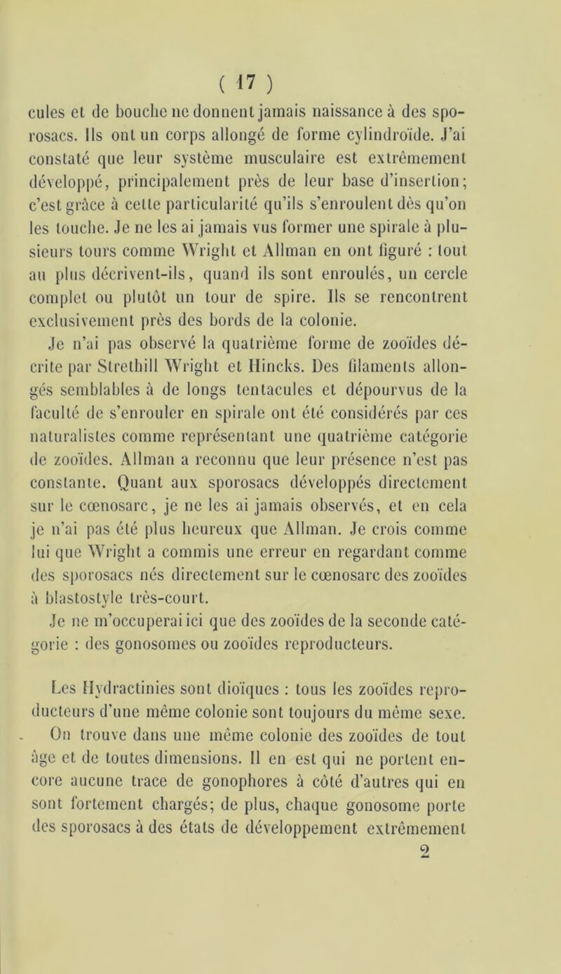 cules et de bouche ne donnent jamais naissance à des spo- rosacs. Ils ont un corps allongé de forme cylindroïde. J’ai constaté que leur système musculaire est extrêmement dévelop|)é, principalement près de leur base d’insertion; c’est grâce à cette particularité qu’ils s’enroulent dès qu’on les louche. Je ne les ai jamais vus former une spirale à plu- sieurs tours comme Wright et Allman en ont liguré : tout au plus décrivent-ils, quand ils sont enroulés, un cercle complet ou plutôt un tour de spire. Ils se rencontrent exclusivement près des bords de la colonie. Je n’ai pas observé la quatrième forme de zooïdes dé- crite |)ar Slrelbill Wright et Ilincks. Des lilamenls allon- gés semblables à de longs tentacules et dépourvus de la faculté de s’enrouler en spirale ont été considérés par ces naturalistes comme représentant une (luatrième catégorie lie zooïdes. Allman a reconnu que leur présence n’est pas constante. Quant aux sporosacs développés directement sur le cœnosarc, je ne les ai jamais observés, et en cela je n’ai pas été plus heureux que Allman. Je crois comme lui que Wright a commis une erreur en regardant comme des sjjorosacs nés directement sur le cœnosarc des zooïdes à blastostyle très-court. Je ne m’occuperai ici que des zooïdes de la seconde caté- gorie : des gonosomes ou zooïdes reproducteurs. I.es Ilydractinies sont dioiques : tous les zooïdes repro- ducteurs d’une môme colonie sont toujours du même sexe. On trouve dans une même colonie des zooïdes de tout âge et de toutes dimensions. 11 en est qui ne portent en- core aucune trace de gonophores à côté d’autres qui en sont fortement chargés; de plus, chaque gonosome porte des sporosacs à des états de développement extrêmement 9