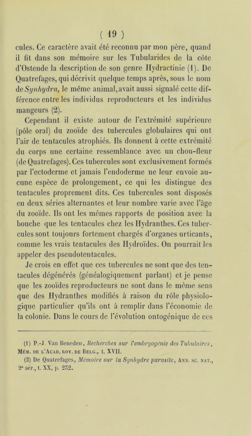 cilles. Ce caractère avait été reconnu par mon père, quand il lit dans son mémoire sur les Tubularides de la côte d’Ostendc la description de son genre Hydractinic (1). De Quatrefages, qui décrivit quelque temps après, sous le nom deSyiihydra, le même animal,avait aussi signalé cette dii- lerence entre les individus reproducteurs et les individus mangeurs (2). Cependant il existe autour de l’extrémité supérieure (pôle oral) du zooïde des tubercules globulaires qui ont l’air de tentacules atrophiés. Ils donnent à cette extrémité du corps une certaine ressemblance avec un chou-fleur (de Quatrefages). Ces tubercules sont exclusivement formés par l’ectoderme et jamais l’endoderme ne leur envoie au- cune espèce de prolongement, ce qui les distingue des tentacules proprement dits. Ces tubercules sont disposés en deux séries alternantes et leur nombre varie avec l’àge du zooïde. Ils ont les mêmes rapports de position avec la bouche que les tentacules chez les Hydrantbes. Ces tuber- cules sont toujours fortement chargés d’organes urticants, comme les vrais tentacules des Hydroïdes. On pourrait les appeler des pseudotentacules. Je crois en effet que ces tubercules ne sont que des ten- tacules dégénérés (généalogiquement parlant) et je pense que les zooides reproducteurs ne sont dans le même sens que des Hydrantbes modifiés à raison du rôle physiolo- gique particulier qu’ils ont à remplir dans l’économie de la colonie. Dans le cours de l’évolution ontogénique de ces (1) P.-J Van Beneden, Recherches sur Vembryogénie des Tubulaires, Mém. de l’Acad. ROY. DE Belg., t. XVII. (2) De Quatrefages, Mémoire sur la Synhydre parasite, An.n. sc. xat., 2* sér., l. XX, p. 2ô2.