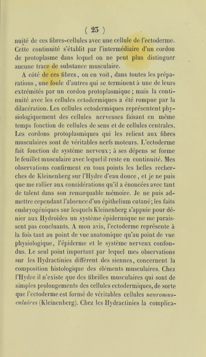 iiuilé (le ces fibres-cellules avec une cellule de rectoderme. Cette continuité s’établit par l’intermédiaire d’un cordon de protoplasme dans le(]uel on ne peut plus distinguer aucune trace de substance musculaire. A C(jté de ces fibres, on en voit, dans toutes les prépa- l'ations , une foule d’autres qui se terminent à une de leurs extrémités par un cordon j)rotoplasmique ; mais la conti- nuité avec les cellules ectodermiques a été rompue par la dilacération. Les cellules ectodermiques représentent pby- siologiquement des cellules nerveuses faisant en même temps fonction de cellules de sens et de cellules centrales. Les cordons protoplasmiques qui les relient aux fibres musculaires sont de véritables nerfs moteurs. L’ectoderme fait fonction de système nerveux ; à ses dépens se forme le feuillet musculaire avec lequel il reste en continuité. Mes observations confirment en tous points les belles recber- cbes de Kleinenberg sur l’IIydre d’eau douce, et je ne puis que me rallier aux considérations qu’il a énoncées avec tant de talent dans son remarquable mémoire. Je ne puis ad- mettre cependant l’absenced’un épithélium cutané; les faits embryogéniques sur lesquels Kleinenberg s’appuie pour dé- nier aux Hydroïdes un système épidermique ne me parais- sent pas concluants. A mon avis, l’ectoderme représente à la fois tant au point de vue anatomique qu’au point de vue physiologique, l’épiderme et le système nerveux confon- dus. Le seul point important par lequel mes observations sur les Hydractinies diffèrent des siennes, concernent la composition histologique des éléments musculaires. Chez l’Hydre il n’existe que des fibrilles musculaires qui sont de sinq)les prolongements des cellules ectodermiques, de sorte que l’eclodermeest formé de véritables cellules nevromus- exdaires (Kleinenberg). Chez les Hydractinies la complica-