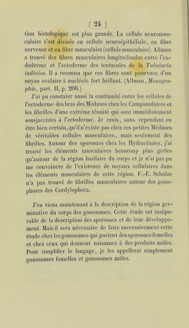 lion histologique est plus grande. La cellule neuroinus- culaire s’est divisée en cellule neuroépilhéliale, en fibre nerveuse et en fibre musculaire (cellule musculaire). Allman a trouvé des fibres musculaires longitudinales entre l’en- dodertne et reclodcrme des tentacules de la Tnbularia indivim. 11 a reconnu que ces fibres sont pourvues d’un noyau ovalaire à nucléole fort brillant. (Allman, 3/onoj/ro- phie, part. Il, p. 20G.) J’ai pu constater aussi la continuité entre les cellules de l’ectoderme des bras des Méduses chez les Campanulaires cl les fibrilles d’une e.vlréme ténuité qui sont immédiatement sousjacenles à l’ectoderme. Je crois, sans cependant en être bien certain, qu’il n’e.viste pas chez ces petites Méduses de véritables cellules musculaires, mais seulement des fibrilles. Autour des sporosacs chez les flydractinics, j’ai trouvé les éléments musculaires beaucoup plus grêles qu’autour de la région basilaire du corps et je n’ai pas pu me convaincre de l’existence de noyaux cellulaires dans les éléments musculaires de celle région. F.-E. Scbulze n’a pas trouvé de fibrilles musculaires autour des gono- phores des Cordylopbora. J’en viens maintenant à la description de la région ger- minative du corps des gonosomes. Celle élude est insépa- rable de la description des sporosacs et de leur développe- ment. Mais il sera nécessaire de faire successivement celle élude chez les gonosomes qui portent des sporosacs femelles et chez ceux qui donnent naissance à des produits mâles. Pour simplifier le langage, je les appellerai simplement gonosomes femelles et gonosomes mâles.