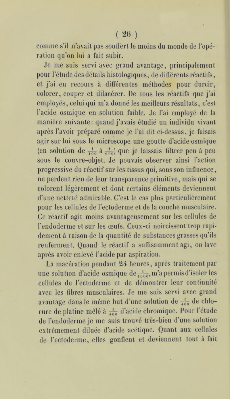 ( 20 ) comme s’il n’avait pas souirert le moins du monde de l’opé- ration qu’on lui a lait subir. Je me suis servi avec grand avantage, principalement pour l’étude des détails histologiques, de difl'érents réactifs, et j’ai eu recours à dillérentes méthodes pour durcir, colorer, couper et dilacérer. De tous les réactifs que j’ai employés, celui qui m’a donné les meilleurs résultats, c’est l’acide osmique en solution faible. Je l’ai employé de la manière suivante: quand j’avais étudié un individu vivant après l’avoir préparé comme je l’ai dit ci-dessus, je faisais agir sur lui sous le microscope une goutte d’acide osmique (en solution de à que je laissais fdtrer peu à peu sous le couvre-ohjet. Je pouvais observer ainsi l’action progressive du réactif sur les tissus qui, sous son iniluence, ne perdent rien de leur transparence primitive, mais qui se colorent légèrement et dont certains éléments deviennent d’une netteté admirable. C’est le cas plus particulièrement pour les cellules de l’ectoderme et de la couche musculaire. Ce réactif agit moins avantageusement sur les cellules de l’endoderme et sur les œufs. Ceux-ci noircissent trop rapi- dement à raison de la quantité de substances grasses qu’ils renferment. Quand le réactif a suflisamment agi, on lave après avoir enlevé l’acide par aspiration. La macération pendant 24 heures, après traitement par une solution d’acide osmique de m’a permis d’isoler les cellules de l’ectoderme et de démontrer leur continuité avec les libres musculaires. Je me suis servi avec grand avantage dans le même but d’une solution de de chlo- rure de platine mêlé à ^ d’acide ebromique. Pour l’étude de l’endoderme je me suis trouvé très-bien d’une solution extrêmement diluée d’acide acétique. Quant aux cellules de l’ectoderme, elles gonllent et deviennent tout à fait
