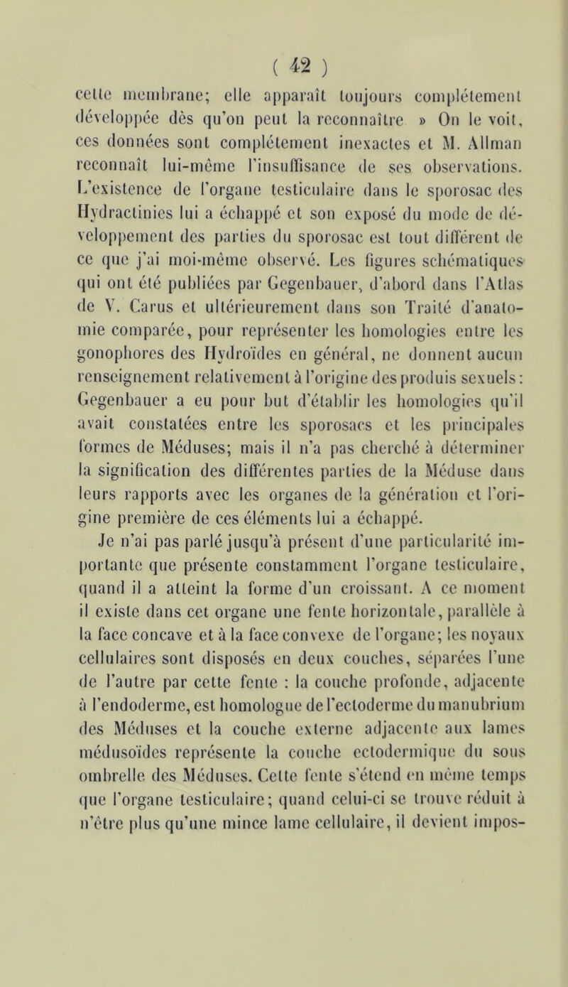 ( ) ccilo memhraiie; elle apparaît toujours complètement développée dès qu’on peut la reconnaître » On le voit, ces données sont complètement inexactes et M. Allrnan reconnaît lui-même rinsuHisance de ses observations. Inexistence de l’organe testiculaire dans le S[)orosac des Ilydractinies lui a échappé et son exposé du mode do flé- veloppement des parties du sporosac est tout dilTérent de ce que j’ai moi-mème observé. Les ligures schématiques (jui ont été publiées par Gegenbaucr, d’abord dans l’Atlas de V. Carus et ultérieurement dans son Traité d'anato- mie comparée, pour représenter les homologies entre les gonopbores des Ilydroïdes en général, ne donnent aucun renseignement relativement à l’origine des produis sexuels : Gegenbauer a eu pour but d’établir les homologies qu'il avait constatées entre les sporosacs et les principales formes de Méduses; mais il n’a pas cherché à déterminer la signification des différentes parties de la Méduse dans leurs rapports avec les organes de la génération et l’ori- gine première de ces éléments lui a échappé. Je n’ai pas parlé jusqu’à présent d’une particularité im- portante que présente constamment l’organe testiculaire, (juand il a atteint la forme d’un croissant. A ce moment il existe dans cet organe une fente liorizontale, parallèle à la face concave et à la face convexe de l’organe; les noyaux cellulaires sont disposés en deux couches, séparées l’une de l’autre par cette fente : la couche profonde, adjacente à l’endoderme, est homologue de l’ectoderme du manubrium des Méduses et la couche externe adjacente aux lames médusoïdes représente la couche ectodermique du sous ombrelle des Méduses. Cette fente s’étend en même temps que l’organe testiculaire; quand celui-ci se trouve réduit à n’être plus qu’une mince lame cellulaire, il devient impos-
