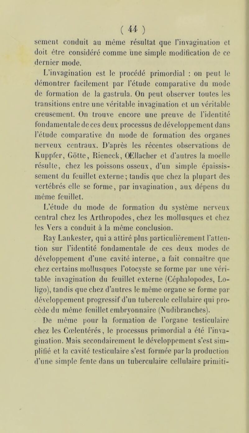 scmeni comliiil au même résullat que riuvaginalion et doit être considéré comme une simple modification de ce dernier mode. [/invagination est le [irocédé primordial : on peut le démontrer lacilement par l’étude comparative du mode de formation de la gastrula. On peut observer toutes les transitions entre une véritable invagination et un véritable creusement. On trouve encore une preuve de l’identité fondamentale de ces deux processus de développement dans l’étude comparative du mode de formation des organes nerveux centraux. D’après les récentes observations de Kuppfer, Gotte, Rieneciv, Ol^llacber et d’autres la moelle résulte, chez les poissons osseux, d’un simple épaissis- sement du feuillet externe; tandis que chez la plupart des vertébrés elle se forme, par invagination, aux dépens du même feuillet. L’étude du mode de formation du système nerveux central chez les Arthropodes, chez les mollusques et chez les Vers a conduit à la même conclusion. Ray Lankester, qui a attiré plus particuliérement l’atten- tion sur l’identité fondamentale de ces deux modes de développement d’une cavité interne, a fait connaître que chez certains mollusques l’otocyste se forme jiar une véri- table invagination du feuillet externe (Céphalopodes, Lo- ligo), tandis que chez d’autres le même organe se forme par développement progressif d’un tubercule cellulaire ipii pro- cède du même feuillet embryonnaire (Nudibranches). De même |)Our la formation de l’organe testiculaire cliez les Cœlentérés, le processus primordial a été l’inva- gination. Mais secondairement le développement s’est sim- plifié et la cavité testiculaire s’est formée parla production d’une simple fente dans un tuberculaire cellulaire primiti-