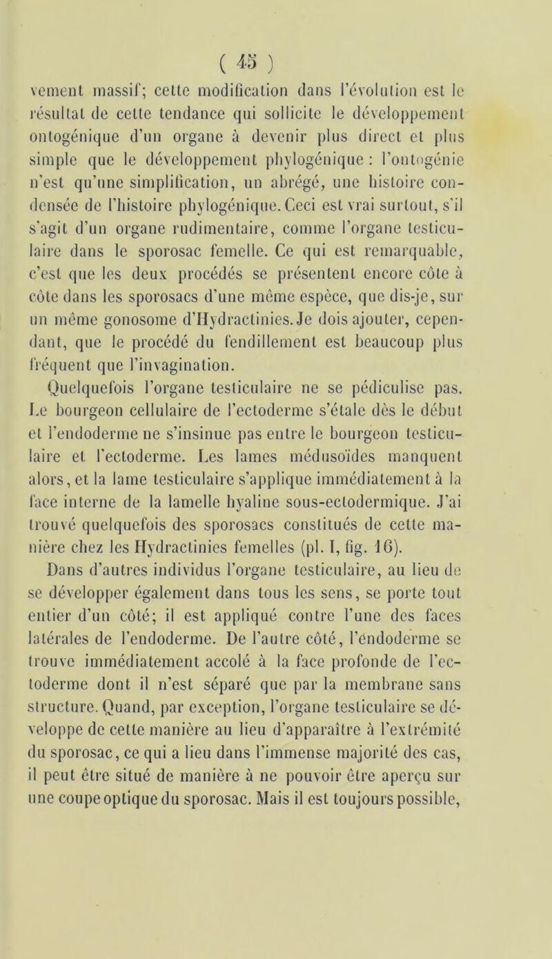 ( 4-5 ) voment massif; cette modification dans révolution est le résultat de cette tendance qui sollicite le développement ontogénique d’un organe à devenir plus direct et jdus simple que le développement iihylogénique : l’ontogénie n’est qu’une simplification, un abrégé, une histoire con- densée de l’histoire phylogénique. Ceci est vrai surtout, s’il s’agit d’un organe rudimentaire, comme l’organe testicu- laire dans le sporosac femelle. Ce qui est remarquable, c’est que les deu.\ procédés se présentent encore côte à côte dans les sporosacs d’une môme espèce, que dis-je, sur un même gonosome d’IIydractinies. Je dois ajouter, cepen- dant, que le procédé du fendillement est beaucoup plus l'réquent que l’invagination. Quelquefois l’organe testiculaire ne se pédiculise pas. f.e bourgeon cellulaire de l’ectoderme s’étale dès le début et l’endoderme ne s’insinue pas entre le bourgeon testicu- laire et l’ectoderme. Les lames médusoïdes manquent alors, et la lame testiculaire s’applique immédiatement à la face interne de la lamelle hyaline sous-ectodermique. J’ai trouvé quelquefois des sporosacs constitués de cette ma- nière chez les flydractinies femelles (pl. I, fig. 16). Dans d’autres individus l’organe testiculaire, au lieu de se développer également dans tous les sens, se porte tout entier d’un côté; il est appliqué contre l’une des faces latérales de l’endoderme. De l’autre côté, l’endoderme se trouve immédiatement accolé à la face profonde de l’ec- toderme dont il n’est séparé que par la membrane sans structure. Quand, par e.xception, l’organe testiculaire se dé- veloppe de cette manière au lieu d’apparaître à l’extrémité du sporosac, ce qui a lieu dans l’immense majorité des cas, il peut être situé de manière à ne pouvoir être aperçu sur une coupe optique du sporosac. Mais il est toujours possible,