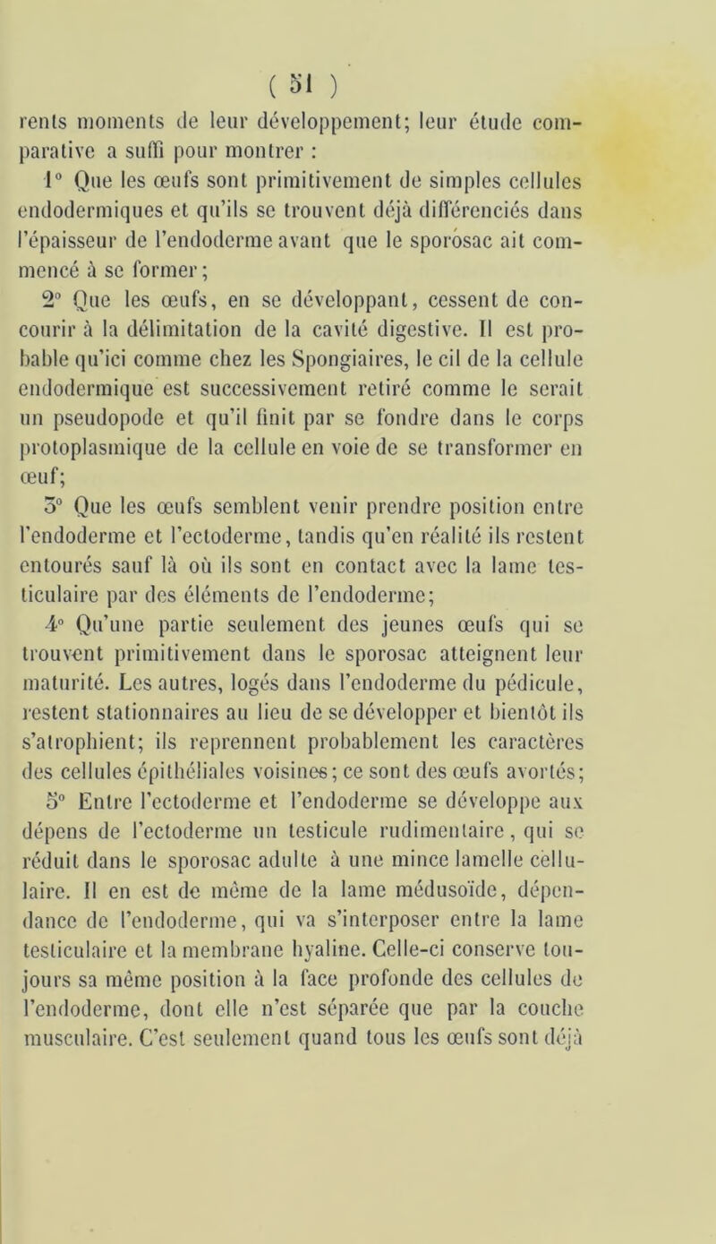 renls moments de leur développement; leur étude com- parative a suffi pour montrer : 1“ Que les œufs sont primitivement de simples cellules endodermiques et qu’ils se trouvent déjà différenciés dans l’épaisseur de l’endoderme avant que le sporosac ait com- mencé à se former ; 2“ Que les œufs, en se développant, cessent de con- courir à la délimitation de la cavité digestive. Il est pro- bable qu’ici comme chez les Spongiaires, le cil de la cellule endodermique est successivement retiré comme le serait un pseudopode et qu’il finit par se fondre dans le corps protoplasmique de la cellule en voie de se transformer en œuf; 5® Que les œufs semblent venir prendre position entre l’endoderme et l’ectoderme, tandis qu’en réalité ils restent entourés sauf là où ils sont en contact avec la lame tes- ticulaire par dos éléments de l’endoderme; 4“ Qu’une partie seulement des jeunes œufs qui se trouvent primitivement dans le sporosac atteignent leur maturité. Les autres, logés dans l’endoderme du pédicule, restent stationnaires au lieu de se développer et bientôt ils s’atrophient; ils reprennent probablement les caractères des cellules épithéliales voisines; ce sont des œufs avortés; 5® Entre l’ectoderme et l’endoderme se développe aux dépens de l’ectoderme un testicule rudimentaire, qui se réduit dans le sporosac adulte à une mince lamelle cellu- laire. Il en est de môme de la lame médusoïde, dépen- dance de l’endoderme, qui va s’interposer entre la lame testiculaire et la membrane hyaline. Celle-ci conserve tou- jours sa mémo position à la face profonde des cellules de l’endoderme, dont elle n’est séparée que par la couche musculaire. C’est seulement quand tous les œufs sont déjà