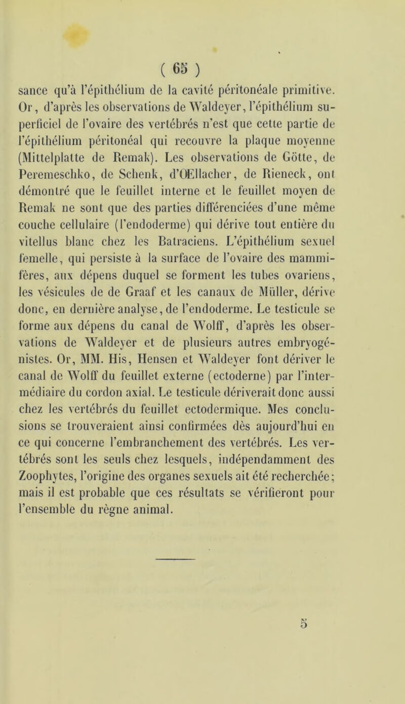 sance qu’à l’épithélium Or, d’après les observations de ^yalde}■er, l’épithélium su- perficiel de l’ovaire des vertébrés n’est que cette partie de l’épithélium péritonéal qui recouvre la plaque moyenne (Mittelplatte de Remak). Les observations de Gotte, de Peremeschko, de Schenk, d’Œllâcher, de Rieneck, onl démontré que le feuillet interne et le feuillet moyen de Remak ne sont que des parties différenciées d’une même couche cellulaire (l’endoderme) qui dérive tout entière du vitellus blanc chez les Batraciens. L’épithélium sexuel i'emelle, qui persiste à la surface de l’ovaire des mammi- fères, aux dépens duquel se forment les tubes ovariens, les vésicules de de Graaf et les canaux de Muller, dérive donc, en dernière analyse, de l’endoderme. Le testicule se forme aux dépens du canal de Wollî, d’après les obser- vations de Waldeyer et de plusieurs autres embryogé- nistes. Or, MM. His, Hensen et AValdeyer font dériver le canal de Wolff du feuillet externe (ectoderne) par l’inter- médiaire du cordon axial. Le testicule dériverait donc aussi chez les vertébrés du feuillet ectodermique. Mes conclu- sions se trouveraient ainsi contîrmées dès aujourd’hui en ce qui concerne l’embranchement des vertébrés. Les ver- tébrés sont les seuls chez lesquels, indépendamment des Zoophytes, l’origine des organes sexuels ait été recherchée; mais il est probable que ces résultats se vérifieront pour l’ensemble du règne animal. 5