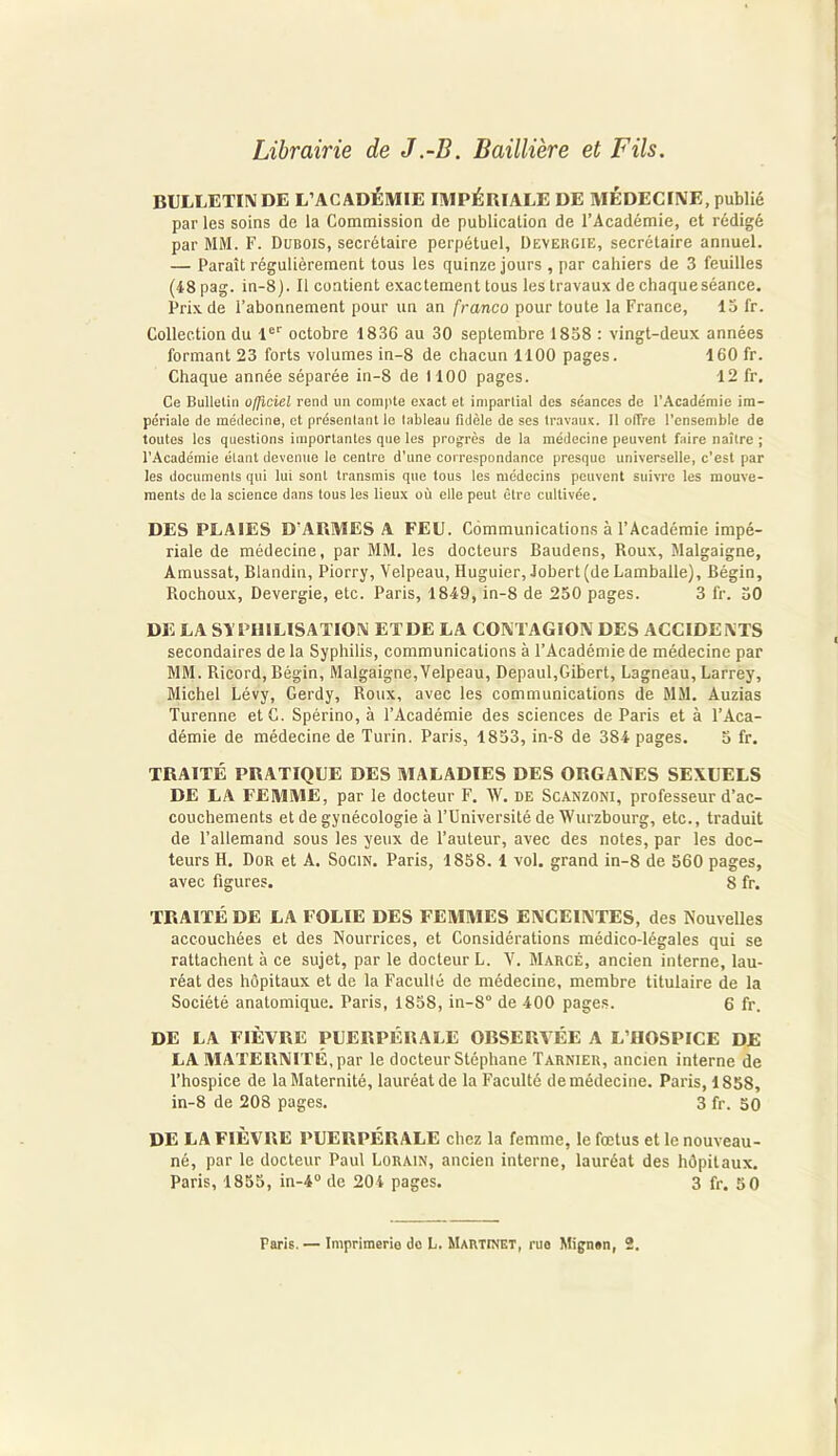 Librairie de J .-B. Baillière et Fils. BULLETIN DE L’ACADÉMIE IMPÉRIALE DE MÉDECINE, publié par les soins de la Commission de publication de l’Académie, et rédigé par MM. F. Dubois, secrétaire perpétuel, Devergie, secrétaire annuel. — Paraît régulièrement tous les quinze jours , par cahiers de 3 feuilles (48 pag. in-8). Il contient exactement tous les travaux de chaque séance. Prix de l’abonnement pour un an franco pour toute la France, 13 fr. Collection du 1er octobre 1836 au 30 septembre 1838 : vingt-deux années formant 23 forts volumes in-8 de chacun 1100 pages. 160 fr. Chaque année séparée in-8 de 1100 pages. 12 fr. Ce Bulletin officiel rend un compte exact et impartial des séances de l'Académie im- périale de médecine, et présentant le tableau fidèle de ses travaux. Il offre l’ensemble de toutes les questions importantes que les progrès de la médecine peuvent faire naître ; l’Académie étant devenue le centre d'une correspondance presque universelle, c'est par les documents qui lui sont transmis que tous les médecins peuvent suivre les mouve- ments de la science dans tous les lieux où elle peut être cultivée. DES PLAIES D'ARMES A FEU. Communications à l’Académie impé- riale de médecine, par MM. les docteurs Baudens, Roux, Malgaigne, Amussat, Blandin, Piorry, Velpeau, Huguier, Jobert(deLamballe), Bégin, Rochoux, Devergie, etc. Paris, 1849, in-8 de 250 pages. 3 fr. 30 DE LA SYPHILISATION ET DE LA CONTAGION DES ACCIDENTS secondaires de la Syphilis, communications à l’Académie de médecine par MM. Ricord, Bégin, Malgaigne,Velpeau, Depaul,Gibert, Lagneau, Larrey, Michel Lévy, Gerdy, Roux, avec les communications de MM. Auzias Turenne et G. Spérino, à l’Académie des sciences de Paris et à l’Aca- démie de médecine de Turin. Paris, 1833, in-8 de 384 pages. 5 fr. TRAITÉ PRATIQUE DES MALADIES DES ORGANES SEXUELS DE LA FEMME, par le docteur F. W. de Scanzoni, professeur d’ac- couchements et de gynécologie à l’Université de Wurzbourg, etc., traduit de l’allemand sous les yeux de l’auteur, avec des notes, par les doc- teurs H. Dor et A. Socin. Paris, 1838. 1 vol. grand in-8 de 360 pages, avec figures. S fr. TRAITÉ DE LA FOLIE DES FEMMES ENCEINTES, des Nouvelles accouchées et des Nourrices, et Considérations médico-légales qui se rattachent à ce sujet, par le docteur L. V. Marcé, ancien interne, lau- réat des hôpitaux et de la Faculté de médecine, membre titulaire de la Société anatomique. Paris, 1858, in-8° de 400 pages. 6 fr. DE LA FIÈVRE PUERPÉRALE OBSERVÉE A L’IIOSPICE DE LA MATERNITÉ, par le docteur Stéphane Tarnier, ancien interne de l’hospice de la Maternité, lauréat de la Faculté de médecine. Paris, 1858, in-8 de 208 pages. 3 fr. 50 DE LA FIÈVRE PUERPÉRALE chez la femme, le fœtus et le nouveau- né, par le docteur Paul Lorain, ancien interne, lauréat des hôpitaux. Paris, 1855, in-4° de 204 pages. 3 fr. 5 0