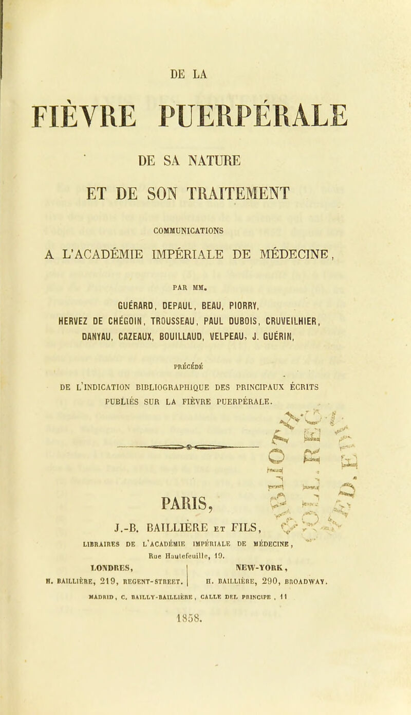 DE LA FIÈVRE PUERPÉRALE DE SA NATURE ET DE SON TRAITEMENT COMMUNICATIONS A L’ACADÉMIE IMPÉRIALE DE MÉDECINE, PAR MM. GUÉRARD, DEPAUL, BEAU, PIORRY, HERVEZ DE CHÉGOIN, TROUSSEAU, PAUL DUBOIS, CRUUEILHIER, DANYAU, CAZEAUX, BOUILLAUD, VELPEAU, J. GUÉRIN, PRECEDE DE L INDICATION BIBLIOGRAPHIQUE DES PRINCIPAUX ECRITS PUBLIÉS SUR LA FIÈVRE PUERPÉRALE. PARIS, J.-B. BAILLIÈRE et FILS, LIBRAIRES DE L’ACADÉMIE IMPÉRIALE DE MÉDECINE, Rue Huulefeuille, 19. % -N . r w o K •f N !»»».« «H A».* )*•*- < N ' ■ 8 . « w *5 v LONDRES, H. BAILLIÈRE, 219, REGENT-STREET. NEW-YORK, n. BAILLIÈRE, 290, BROADWAY. MADRID, C. DAILLY-BAILLIÈnE , CALLE DEL PRINCIPE , Il 1858.