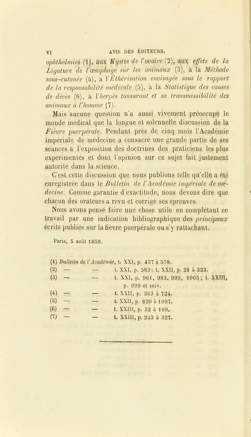ophthalmies (1), aux Kystes de l'ovaire (2), aux effets de la Ligature de Vœsophage sur les animaux (3), à la Méthode sous-cutanée (è), à XÉthérisation envisagée sous le rapport de la responsabilité médicale (5), à la Statistique des causes de décès (6), à Xherpès tonsurant et sa transmissibilité des animaux à l’homme (7). Mais 'aucune question n’a aussi vivement préoccupé le monde médical que la longue et solennelle discussion de la Fièvre puerpérale. Pendant près de cinq mois l’Académie impériale de médecine a consacré une grande partie de ses séances à l’exposition des doctrines des praticiens les plus expérimentés et dont l’opinion sur ce sujet fait justement autorité dans la science. C’est cette discussion que nous publions telle qu’elle a été enregistrée dans le Bulletin de l’Académie impériale de mé- decine. Comme garantie d’exactitude, nous devons dire que chacun des orateurs a revu et corrigé ses épreuves. Nous avons pensé faire une chose utile en complétant ce travail par une indication bibliographique des principaux écrits publiés sur la fièvre puerpérale ou s’y rattachant. Paris, 5 août 1858. (1) Bulletin de l’Académie, t. XXI, p. 437 à 578. (2) - — t. XXI, p. 583; t. XXII, p. 21 à 323. (3) - — t. XXI, p. 961, 983, 999, 1005; t. XXIII, p. 999 et suiv. (4) - — t. XXII, p. 363 à 724. (5) - — t. XXII, p. 820 à 1097. (6) - — t. XXIII, p. 32 à 109. (7) - — t. XXIII, p. 223 à 327.
