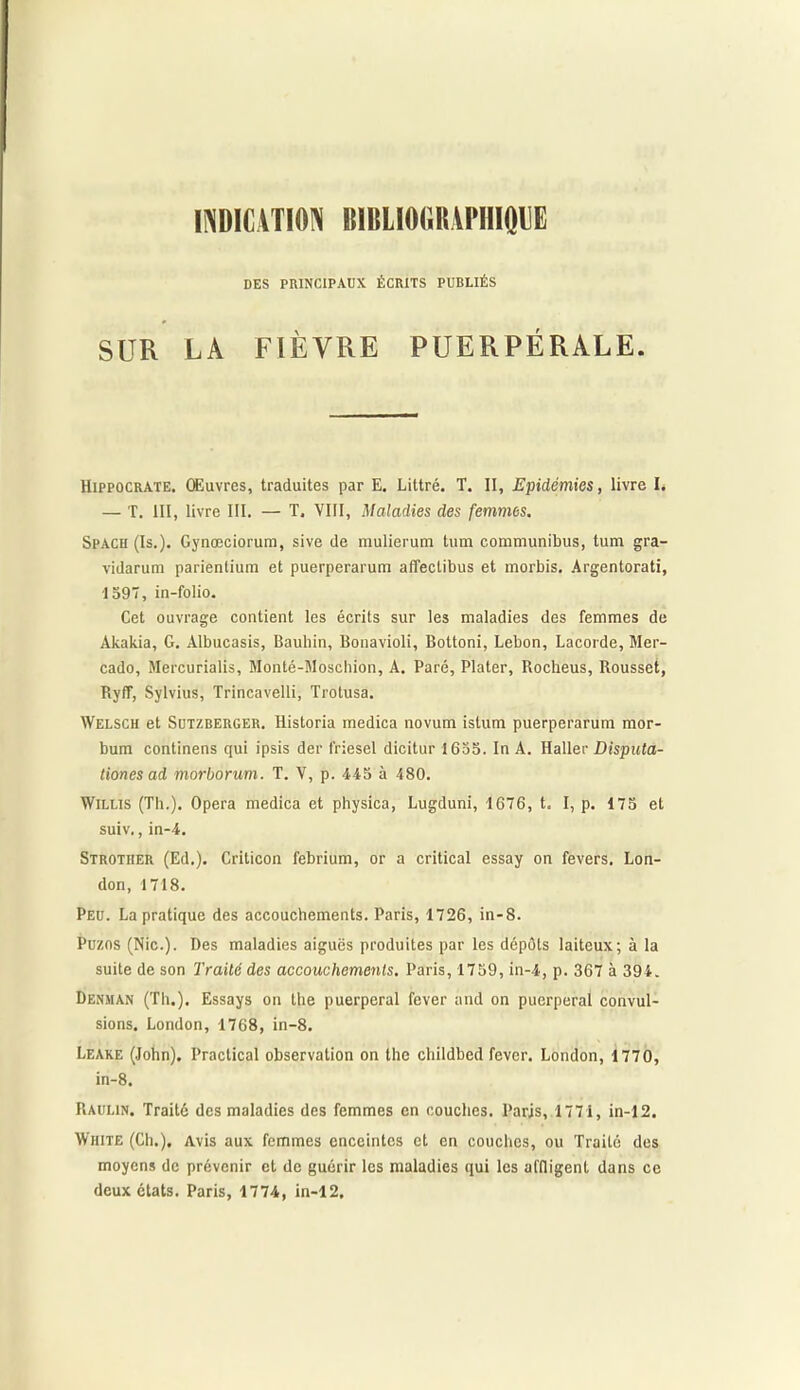INDICATION BIBLIOGRAPHIQUE DES PRINCIPAUX ÉCRITS PUBLIÉS SUR LA FIÈVRE PUERPÉRALE. Hippocrate. Œuvres, traduites par E. Littré. T. II, Epidémies, livre I, — T. III, livre III. — T. VIII, Maladies des femmes. Spach (Is.). Gynœciorum, sive de mulierum tum communibus, tum gra- vidarum parienlium et puerperarum afîeclibus et morbis, Argentorati, ■1597, in-folio. Cet ouvrage contient les écrits sur les maladies des femmes de Akakia, G. Albucasis, Baubin, Bonavioli, Bottoni, Lebon, Lacorde, Mer- cado, Mercurialis, Monté-Moschion, A. Paré, Plater, Rocheus, Rousset, Ryff, Sylvius, Trincavelli, Trotusa. AVelsch et Sutzberger. Historia medica novum istum puerperarum mor- bum continens qui ipsis der friesel dicitur 1655. In A. Haller Disputa- tiones ad morborum. T. V, p. 445 à 480. Willis (Th.). Opéra medica et physica, Lugduni, 1676, t. I, p. 175 et suiv., in-4. Strotiier (Ed.). Criticon febrium, or a critical essay on fevers. Lon- don, 1718. Peu. La pratique des accouchements. Paris, 1726, in-8. Puzos (Nie.). Des maladies aiguës produites par les dépôts laiteux; à la suite de son Traité des accouchements. Paris, 1759, in-4, p. 367 à 394. Denman (Th.). Essays on the puerpéral fever and on puerpéral convul- sions. London, 1768, in-8. Leake (John). Practical observation on the childbed fever. London, 1770, in-8. Raulin. Traité des maladies des femmes en couches. Paris, 1771, in-12. White (Ch.). Avis aux femmes enceintes et en couches, ou Traité des moyens de prévenir et de guérir les maladies qui les affligent dans ce deux états. Paris, 1774, in-12.