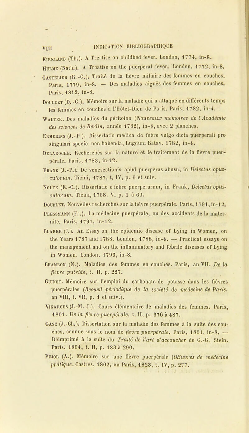 Kirkland (Th.)- A T réalisé on cliildbed fever. London, 1774, in-8. Hulme (Natli.). A Treatise on the puerpéral lever. London, 1772, in-8. Gastelier (R -G.). Traité de la fièvre miliaire des femmes en couches. Paris, 1779, in-8. — Des maladies aiguës des femmes en couches. Paris, 1812, in-8. Doulcet (D.-C.). Mémoire sur la maladie qui a attaqué en différents temps les femmes en couches à l’Hûtel-Dieu de Paris. Paris, 1782, in-4. Walter. Des maladies du péritoine (Nouveaux mémoires de l’Académie des sciences de Berlin, année 1782), in-4, avec 2 planches. Ermerins (J.-P.). Dissertatio medica de febre vulgo dicta puerperali pro singulari spccie non habenda, Lugduni Batav. 1782, in-4. Delaroche. Recherches sur la nature et le traitement de la fièvre puer- pérale. Paris, 1783, in-12. Frank (J.-P.). De venesectienis apud puerperas abusu, in Deleclus opus- culorum. Ticini, 1787, t. IV, p. 9 et suiv. Nolte (E.-C.). Dissertatio e febre puerperarum, in Frank, Deleclus opus- culorum. Ticini, 1788. V, p. 1 à 69. Doublet. Nouvelles recherches sur la fièvre puerpérale. Paris, 1791, in-12. Plessmann (Fr.). La médecine puerpérale, ou des accidents delà mater- nité. Paris, 1797, in-12. Clarke (J.). An Essay on the épidémie diseasc of Lying in Women, on the. Vears 1787 and 1788. London, 1788, in-4. — Practical essays on the ménagement and on the infiammalory and febrile diseases of Lying in Women. London, 1793, in-8. Chambon (N.). Maladies des femmes en couches. Paris, an VII. De la fièvre putride, t. II, p. 227. Guinot. Mémoire sur l’emploi du carbonate de potasse dans les fièvres puerpérales (Recueil périodique de la société de médecine de Paris. an VIII, t. VII, p. 1 et suiv.). Vigarous (J.-M. J.). Cours élémentaire de maladies des femmes. Paris, 1801. De la fièvre puerpérale, t. II, p. 376 à 487. GASC (J.-Ch.). Dissertation sur la maladie des femmes à la suite des cou- ches. connue sous le nom de fièvre puerpérale. Paris, 1801, in-S. — Réimprimé à la suite du Traité de l’art d'accoucher de G.-G. Stein. Paris, 1804, t. II, p. 183 à 290. Pujol (A.). Mémoire sur une fièvre puerpérale (OEuvrcs de médecine pratique. Castres, 1802, ou Paris, 1823, t. IV, p. 277.