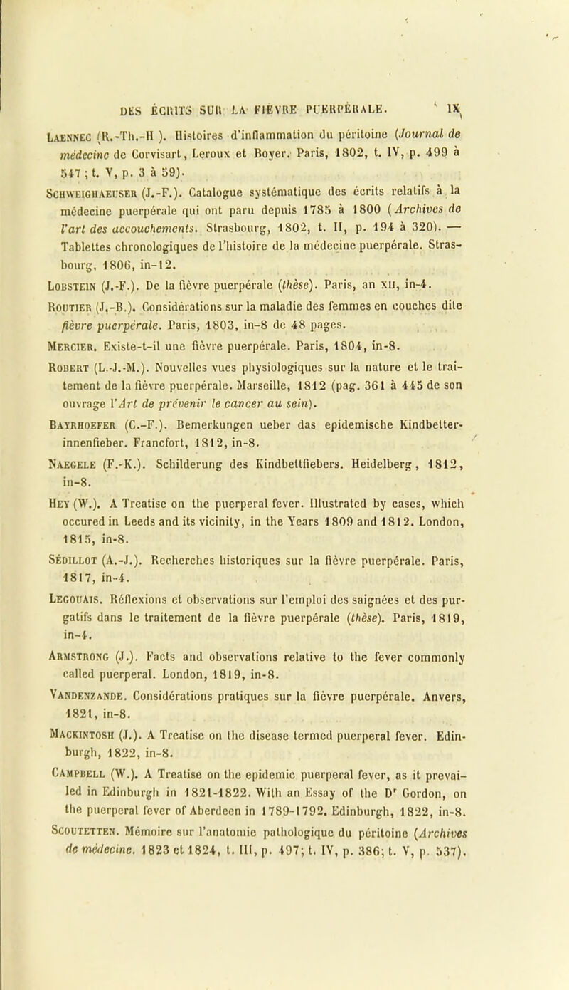 Laennec (ll.-Th.-H ). Histoires d'inflammation du péritoine (Journal de médecine de Corvisart, Leroux et Boyer. Paris, 1802, t. IV, p. -199 à 547 ; t. V, p. 3 à 59). Schweighaeijser (J.-F.). Catalogue systématique des écrits relatifs à la médecine puerpérale qui ont paru depuis 1785 à 1800 (Archives de l'art des accouchements. Strasbourg, 1802, t. II, p. 194 à 320). — Tablettes chronologiques de l’histoire de la médecine puerpérale. Stras- bourg, 1806, in-12. Lobstein (J.-F.). De la fièvre puerpérale (thèse). Paris, an xij, in-4. Routier (J,-B.). Considérations sur la maladie des femmes en couches dite fièvre puerpérale. Paris, 1803, in-8 de 48 pages. Mercier. Existe-t-il une fièvre puerpérale. Paris, 1804, in-8. Robert (L.-J.-M.). Nouvelles vues physiologiques sur la nature et le trai- tement de la fièvre puerpérale. Marseille, 1812 (pag. 361 à 445 de son ouvrage Y Art de prévenir le cancer au sein). Baïrhoefer (C.-F.). Bemerkungen ueher das epidemische Kindbetter- innenfieber. Francfort, 1812, in-8. Naegele (F.-K.). Schilderung des Kindbeltfiebers. Heidelberg, 1812, in-8. Hey (W.). A Treatise on the puerpéral fever. Illustrated by cases, whicli occured in Leeds and its vicinity, in the Years 1809 and 1812. London, 1815, in-8. SÉD1LL0T (A.-J.). Recherches historiques sur la fièvre puerpérale. Paris, 1817, in-4. Legouais. Réflexions et observations sur l'emploi des saignées et des pur- gatifs dans le traitement de la fièvre puerpérale (thèse). Paris, 1819, in-4. Armstrong (J.). Facts and observations relative to the fever commonly called puerpéral. London, 1819, in-8. Vandenzande. Considérations pratiques sur la fièvre puerpérale. Anvers, 1821, in-8. Mackintosh (J.). A Treatise on the disease termed puerpéral fever. Edin- burgh, 1822, in-8. Campreli, (W.). A Treatise on the épidémie puerpéral fever, as it prevai- led in Edinburgh in 1821-1822. Wilh an Essay of the Dr Gordon, on the puerpéral fever of Aberdeen in 1789-1792. Edinburgh, 1822, in-8. Scoutetten. Mémoire sur l’anatomie pathologique du péritoine (Archives de médecine. 1823 et 1824, t. 111, p. 497; t. IV, p. 386; t. V, p. 537).