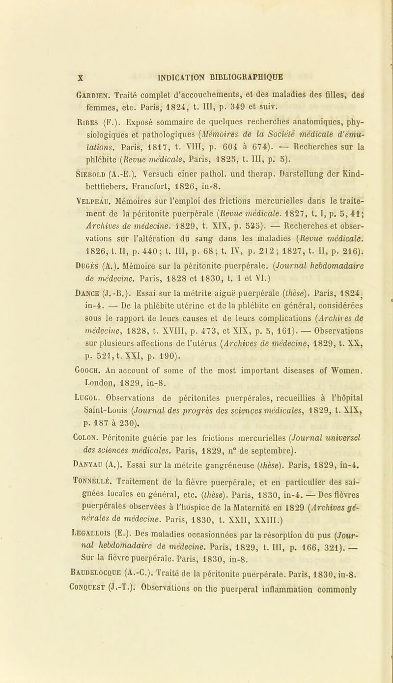 Gardien. Traité complet d’accouchements, et des maladies des filles, des femmes, etc. Paris, 1824, t. 111, p. 349 et suiv. Ribes (F.). Exposé sommaire de quelques recherches anatomiques, phy- siologiques et pathologiques (Mémoires de la Société médicale d'ému- lations. Paris, 1817, t. VIII, p. 604 à 674). — Recherches sur la phlébite (Revue médicale, Paris, 1825, t. III, p. 5). Siebold (A.-E.). Versuch einer pathol. und therap. Darstellung der Kind- bettfiebers. Francfort, 1826, in-8. Velpeau. Mémoires sur l’emploi des frictions mercurielles dans le traite- ment de la péritonite puerpérale (Revue médicale. 1827, l. I, p. 5, 41; Archives de médecine. 1829, t. XIX, p. 535). — Recherches et obser- vations sur l’altération du sang dans les maladies (Revue médicale. 1826, t. II, p. 440; l. III, p. 68; t. IV, p. 212; 1827, t. II, p. 216). Dugès (A.). Mémoire sur la péritonite puerpérale. (Journal hebdomadaire de médecine. Paris, 1828 et 1830, t. I et VI.) Dance (J.-B.). Essai sur la métrite aiguë puerpérale (thèse). Paris, 1824j in-4. — De la phlébite utérine et de la phlébite en général, considérées sous le rapport de leurs causes et de leurs complications (Archives de médecine, 1828, t. XVIII, p. 473, et XIX, p. 5, 161). •— Observations sur plusieurs affections de l’utérus (Archives de médecine, 1829, t. XX, p. 521, t. XXI, p. 190). Gooch. An account of some of the most important diseases of Women. London, 1829, in-8. Lugol. Observations de péritonites puerpérales, recueillies à l’hôpital Saint-Louis (Journal des progrès des sciences médicales, 1829, t. XIX, p. 187 à 230). Colon. Péritonite guérie par les frictions mercurielles (Journal universel des sciences médicales. Paris, 1829, n° de septembre). Danyau (A.). Essai sur la métrite gangréneuse (thèse). Paris, 1829, in-4. Tonnellé. Traitement de la fièvre puerpérale, et en particulier des sai- gnées locales en général, etc. (thèse). Paris, 1830, in-4. — Des fièvres puerpérales observées à l’hospice de la Maternité en 1829 (Archives gé- nérales de médecine. Paris, 1830, t. XXII, XXIII.) Legallois (E.). Des maladies occasionnées par la résorption du pus (Jour- nal hebdomadaire de médecine. Paris, 1829, t. 111, p. 166, 321).— Sur la fièvre puerpérale. Paris, 1830, in-8. Baudelocque (A.-C.). Traité de la péritonite puerpérale. Paris, 1830, in-8. Conquest (J.-T.). Observations on the puerpéral inllammation commonly