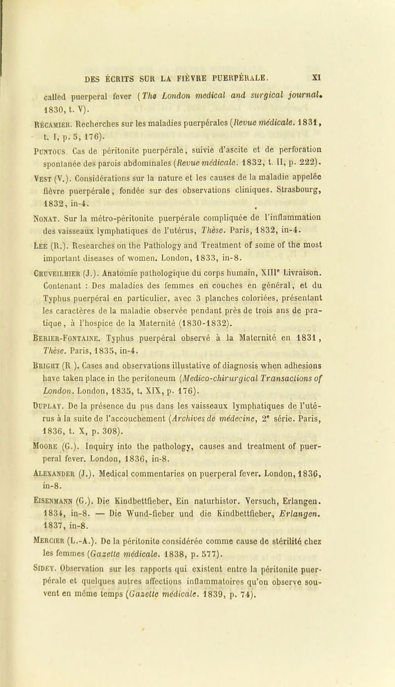 called puerpéral lever ( The London medical and surgical journal. 1830, t. V). Récamier. Recherches sur les maladies puerpérales (Revue médicale. 1831, t. I, p. o, 176). PüNTOUS. Cas de péritonite puerpérale, suivie d’ascite et de perforation spontanée des parois abdominales (Revue medicale. 1832, t. II, p. 222), Vest (V.). Considérations sur la nature et les causes de la maladie appelée fièvre puerpérale, fondée sur des observations cliniques. Strasbourg, 1832, in-4. 7 * Nonat. Sur la métro-péritonite puerpérale compliquée de l’inflammation des vaisseaux lymphatiques de l’utérus, Thèse. Paris, 1832, in-4. Lee (R.). Researches on the Pathology and Treatment of some of the most important diseases of women. London, 1833, in-8. Cruveilhier (J.). Anatomie pathologique du corps humain, XIII' Livraison. Contenant : Des maladies des femmes en couches en général, et du Typhus puerpéral en particulier, avec 3 planches coloriées, présentant les caractères de la maladie observée pendant près de trois ans de pra- tique, à l’hospice de la Maternité (1830-1832). Berier-Fontaine. Typhus puerpéral observé à la Maternité en 1831, Thèse. Paris, 1833, in-4. Bright (R ). Cases and observations illustative of diagnosis when adhesions hâve taken place in the peritoneum (Médico-chirurgical Transactions of London. London, 1833, t. XIX, p. 176). Duplay. De la présence du pus dans les vaisseaux lymphatiques de l’uté- rus à la suite de l’accouchement (Archives de médecine, 2' série. Paris, 1836, t. X, p. 308). Moore (G.). Inquiry into the pathology, causes and treatment of puer- péral fever. London, 1836, in-8. Alexander (J.). Medical commentaries on puerpéral fever. London, 1836, in-8. Eisenmann (G.). Die Kindbettfieber, Ein naturhistor. Versuch, Erlangen.. 1834, in-8. — Die Wund-fieber und die Kindbettfieber, Erlangen. 1837, in-8. Mercier (L.-A.). De la péritonite considérée comme cause de stérilité chez les femmes (Gazette médicale. 1838, p. 577). Sidey. Observation sur les rapports qui existent entre la péritonite puer- pérale et quelques autres affections infiammatoires qu’on observe sou- vent en même temps (Gazelle médicale. 1839, p. 74).