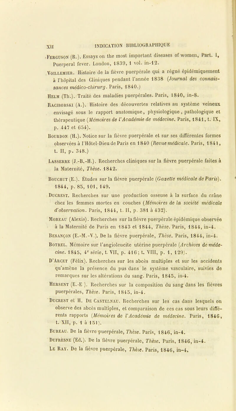 •Ferguson (R.). Essays on the most important diseases of women, Fart. I, Puerpéral fever. London, 1839, 1 vol. in-12. Voillemier. Histoire de la fièvre puerpérale qui a régné épidémiquement à l’hôpital des Cliniques pendant l’année 1838 (Journal des connais- sances médico-chirurg. Paris, 1840.; Helm (Th.). Traité des maladies puerpérales. Paris, 1840, in-8. Raciborski (A.). Histoire des découvertes relatives au système veineux envisagé sous le rapport anatomique, physiologique, pathologique et thérapeutique (Mémoires de l’Académie de médecine. Paris, 1841, t. IX, p. 447 et 634). Bourdon (H.). Notice sur la fièvre puerpérale et sur ses différentes formes observées à l'Hôtel-Dieu de Paris en 1840 (Revue médicale. Paris, 1841, t. II, p. 348.) Lasserre (J.-B.-H.). Recherches cliniques sur la fièvre puerpérale faites à la Maternité, Thèse. 1842. Bouchut (E.). Études sur la fièvre puerpérale (Gazette médicale de Paris). 1844, p. 85, 101, 149. Ducrest. Recherches sur une production osseuse à la surface du crâne chez les femmes mortes en couches (Mémoires de la société médicale d’observation. Paris, 1844, t. Il, p. 381 à 432). Moreau (Alexis). Recherches sur la fièvre puerpérale épidémique observée à la Maternité de Paris en 1843 et 1844, Thèse. Paris, 1844, in-4. Besançon (E.-M.-V.). Delà fièvre puerpérale, Thèse. Paris, 1844, in-4. Botrel. Mémoire sur l’angioleucite utérine puerpérale (Archives de méde- cine. 1845, 4e série, t. ¥11, p. 416; t. VIII, p. 1, 129). D’Arcet (Félix). Recherches sur les abcès multiples et sur les accidents qu’amène la présence du pus dans le système vasculaire, suivies de remarques sur les altérations du sang. Paris, 1845, in-4. Hersent (E.-E ). Recherches sur la composition du sang dans les fièvres puerpérales, Thèse. Paris, 1845, in-4. Ducrest et H. De Castelnau. Recherches sur les cas dans lesquels on observe des abcès multiples, et comparaison de ces cas sous leurs diffé- rents rapports (Mémoires de l'Académie de médecine. Paris, 1846, t. XII, p. 1 à 151). Bureau. De la fièvre puerpérale, Thèse. Paris, 1846, in-4. Dufresne (Ed.). De la fièvre puerpérale. Thèse. Paris, 1846, in-4. Le Ray. De la fièvre puerpérale, Thèse. Paris, 1846, in-4.