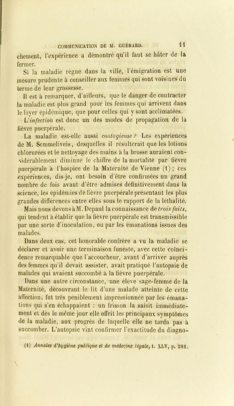 chôment, l’expérience a démontré qu’il faut se hâter de la fermer. Si la maladie règne dans la ville, l’émigration est une mesure prudente à conseiller aux femmes qui sont voisines du terme de leur grossesse. Il est à remarquer, d’ailleurs, que le danger de contracter la maladie est plus grand pour les femmes qui arrivent dans le foyer épidémique, que pour celles qui y sont acclimatées. L'infection est donc un des modes de propagation de la lièvre puerpérale. La maladie est-elle aussi contagieuse ? Les expériences de M. Semmeliveis, desquelles il résulterait que les lotions chlorurées et le nettoyage des mains à la brosse auraient con- sidérablement diminué le chiffre de la mortalité par fièvre puerpérale à l’hospice de la Maternité de Vienne (1) ; ces expériences, dis je, ont besoin d’être confirmées un grand nombre de fois avant d’être admises définitivement dans la science, les épidémies de fièvre puerpérale présentant les plus grandes différences entre elles sous le rapport de la léthalité. Mais nous devons aM. Depaul la connaissance décroîs faits, qui tendent à établir que la fièvre puerpérale est transmissible par une sorte d’inoculation, ou par les émanations issues des malades. Dans deux cas, cet honorable confrère a vu la maladie se déclarer et avoir une terminaison funeste, avec cette coïnci- dence remarquable que l’accoucheur, avant d’arriver auprès des femmes qu’il devait assister, avait pratiqué l’autopsie de malades qui avaient succombé à la lièvre puerpérale. Dans une autre circonstance, une élève sage-femme de la Maternité, découvrant le lit d’une malade atteinte de cette affection, fut très péniblement impressionnée par les émana- tions qui s’en échappaient : un frisson la saisit immédiate- ment et dès le même jour elle offrit les principaux symptômes de la maladie, aux progrès de laquelle elle ne tarda pas k succomber. L’autopsie vint confirmer l'exactitude du diagno- (I) Annales d'hygicne publique et de médecine légale, t. XLY, p. 281.