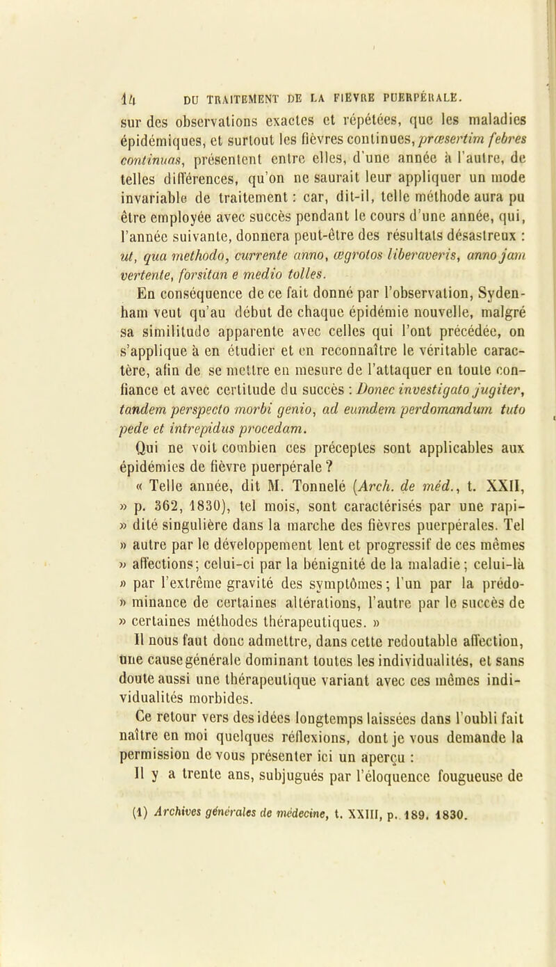 sur des observations exactes et répétées, que les maladies épidémiques, et surtout les fièvres continues,prcesertim febres continuas, présentent entre elles, d’une année à l'autre, de telles différences, qu’on ne saurait leur appliquer un mode invariable de traitement: car, dit-il, telle méthode aura pu être employée avec succès pendant le cours d’une année, qui, l’année suivante, donnera peut-être des résultats désastreux : ut, qua methodo, currente anno, œgrotos liberaveris, annojam vertente, forsitan e medio toiles. En conséquence de ce fait donné par l’observation, Syden- ham veut qu’au début de chaque épidémie nouvelle, malgré sa similitude apparente avec celles qui l’ont précédée, on s’applique à en étudier et en reconnaître le véritable carac- tère, afin de se mettre en mesure de l’attaquer en toute con- fiance et avec certitude du succès : Donec investigato jugiter, tandem perspecto morbi genio, ad eumdem perdomandum tuto pede et intrepidus procédant. Qui ne voit combien ces préceptes sont applicables aux épidémies de fièvre puerpérale ? « Telle année, dit M. Tonnelé (Arch. de mèd., t. XXII, » p. 362, 1830), tel mois, sont caractérisés par une rapi- » dite singulière dans la marche des fièvres puerpérales. Tel » autre par le développement lent et progressif de ces mêmes » affections; celui-ci par la bénignité de la maladie; celui-là » par l’extrême gravité des symptômes; l’un par la prédo- » minance de certaines altérations, l’autre par le succès de » certaines méthodes thérapeutiques. » Il nous faut donc admettre, dans cette redoutable alTection, une causegénérale dominant toutes les individualités, et sans doute aussi une thérapeutique variant avec ces mêmes indi- vidualités morbides. Ce retour vers des idées longtemps laissées dans l’oubli fait naître en moi quelques réflexions, dont je vous demande la permission de vous présenter ici un aperçu : Il y a trente ans, subjugués par l’éloquence fougueuse de (1) Archives générales de médecine, t. XXIII, p. 189. 1830.