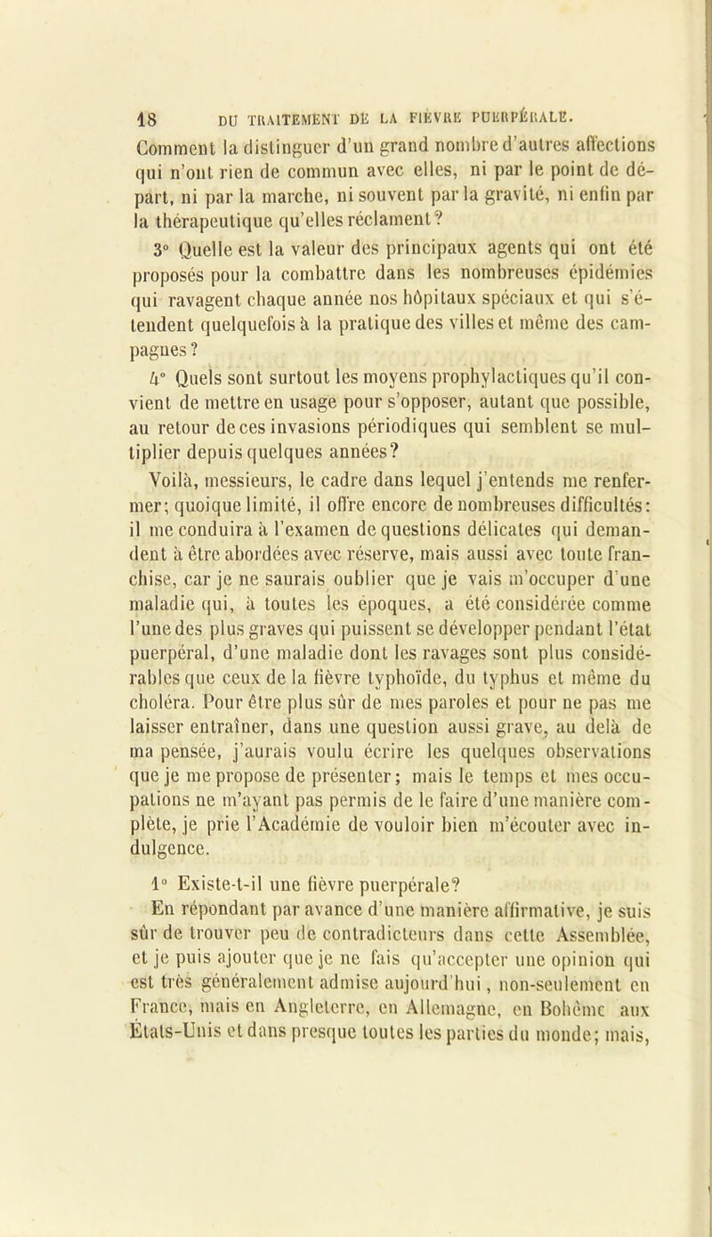 Comment la distinguer d’un grand nombre d’autres affections qui n’ont rien de commun avec elles, ni par le point de dé- part, ni par la marche, ni souvent par la gravité, ni enlin par la thérapeutique qu’elles réclament? 3° Quelle est la valeur des principaux agents qui ont été proposés pour la combattre dans les nombreuses épidémies qui ravagent chaque année nos hôpitaux spéciaux et qui s’é- tendent quelquefois à la pratique des villes et môme des cam- pagnes ? k° Quels sont surtout les moyens prophylactiques qu’il con- vient de mettre en usage pour s’opposer, autant que possible, au retour de ces invasions périodiques qui semblent se mul- tiplier depuis quelques années? Voilà, messieurs, le cadre dans lequel j’entends me renfer- mer; quoique limité, il offre encore de nombreuses difficultés: il me conduira à l’examen de questions délicates qui deman- dent à être abordées avec réserve, mais aussi avec toute fran- chise, car je ne saurais oublier que je vais m’occuper d’une maladie qui, à toutes les époques, a été considérée comme l’une des plus graves qui puissent se développer pendant l’état puerpéral, d’une maladie dont les ravages sont plus considé- rables que ceux de la fièvre typhoïde, du typhus et même du choléra. Pour être plus sûr de mes paroles et pour ne pas me laisser entraîner, dans une question aussi grave, au delà de ma pensée, j’aurais voulu écrire les quelques observations que je me propose de présenter; mais le temps et mes occu- pations ne m’ayant pas permis de le faire d’une manière com- plète, je prie l’Académie de vouloir bien m’écouter avec in- dulgence. lü Existe-t-il une fièvre puerpérale? En répondant par avance d’une manière affirmative, je suis sur de trouver peu de contradicteurs dans cette Assemblée, et je puis ajouter que je ne fais qu’accepter une opinion qui est très généralement admise aujourd'hui, non-seulement en France, mais en Angleterre, en Allemagne, en Bohême aux États-Unis et dans presque toutes les parties du monde; mais,