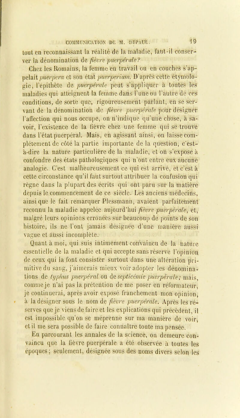tout en reconnaissant la réalité de la maladie, faut-il conser- ver la dénomination de fièvre puerpérale? Chez les Romains, la femme en travail ou en couches s’ap- pelait puerpera et son état puerpérium. D’après celte étymolo- gie, l’épithète de puerpérale peut s’applique]' à toutes les maladies qui atteignent la femme dans l’une ou l’autre de ces conditions, de sorte que, rigoureusement parlant, en se ser- vant de la dénomination de fièvre puerpérale pour désigner l'affection qui nous occupe, on n’indique qu’une chose, à sa- voir, l’existence de la fièvre chez une femme qui se trouve dans l’état puerpéral. Mais, en agissant ainsi, on laisse com- plètement de côté la partie importante de la question, c’est- à-dire la nature particulière de la maladie, et on s’expose à confondre des états pathologiques qui n’ont entre eux aucune analogie. C’est malheureusement ce qui est arrivé, et c’est à cette circonstance qu’il faut surtout attribuer la confusion qui règne dans la plupart des écrits qui ont paru sur la matière depuis le commencement de ce siècle. Les anciens médecins, ainsi que le fait remarquer Plessmann, avaient parfaitement reconnu la maladie appelée aujourd’hui fièvre puerpérale, et, malgré leurs opinions erronées sur beaucoup de points de son histoire, ils ne l’ont jamais désignée d’une manière aussi vague et aussi incomplète. Quant à moi, qui suis intimement cohvaincu de la nature essentielle de la maladie et qui accepte sans réserve l’opinion de ceux qui la font consister surtout dans une altération pri- mitive du sang, j’aimerais mieux voir adopter les dénomina- tions de typhus puerpéral ou de septicémie puerpérale ; mais, comme je n’ai pas la prétention de me poser en réformateur, je continuerai, après avoir exposé franchement mon opinion, à la désigner sous le nom de fièvre puerpérale. Après les ré- serves que je viens de faire et les explications qui précèdent, il est impossible qu'on se méprenne sur ma manière de voir, et il me sera possible de faire connaître toute ma pensée. En parcourant les annales de la science, on demeure con- vaincu que la lièvre puerpérale a été observée à toutes les époques; seulement, désignée sous des noms divers selon les