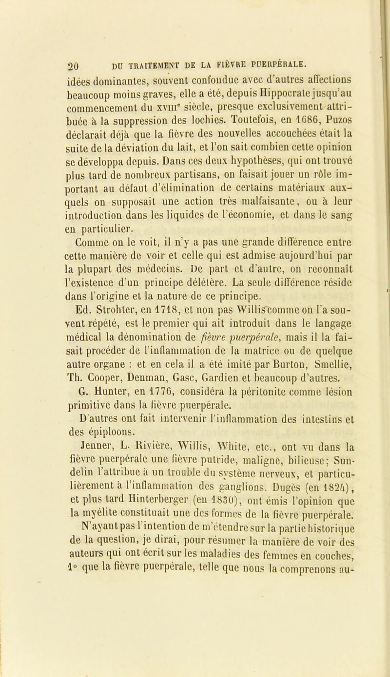 idées dominantes, souvent confondue avec d’autres affections beaucoup moins graves, elle a été, depuis Hippocrate jusqu’au commencement du xviii' siècle, presque exclusivement attri- buée à la suppression des lochies. Toutefois, en 1686, Puzos déclarait déjà que la fièvre des nouvelles accouchées était la suite de la déviation du lait, et l’on sait combien cette opinion se développa depuis. Dans ces deux hypothèses, qui ont trouvé plus tard de nombreux partisans, on faisait jouer un rôle im- portant au défaut d’élimination de certains matériaux aux- quels on supposait une action très malfaisante, ou à leur introduction dans les liquides de l’économie, et dans le sang en particulier. Comme on le voit, il n’y a pas une grande différence entre cette manière de voir et celle qui est admise aujourd’hui par la plupart des médecins. De part et d’autre, on reconnaît l’existence d’un principe délétère. La seule différence réside dans l’origine et la nature de ce principe. Ed. Strohter, en 1718, et non pas Williscomme on l’a sou- vent répété, est le premier qui ait introduit dans le langage médical la dénomination de fièvre puerpérale, mais il la fai- sait procéder de l'inflammation de la matrice ou de quelque autre organe : et en cela il a été imité par Burton, Smellie, Th. Cooper, Denman, Gasc, Gardien et beaucoup d’autres. G. Hunter, en 1776, considéra la péritonite comme lésion primitive dans la fièvre puerpérale. D'autres ont fait intervenir l’inflammation des intestins et des épiploons. Jenner, L. Rivière, Willis, White, etc., ont vu dans la fièvre puerpérale une fièvre putride, maligne, bilieuse; Sun- delin l’attribue a un trouble du système nerveux, et particu- lièrement à l’inflammation des ganglions. Dugès (en 182à), et plus tard Hinterberger (en 1830), ont émis l’opinion que la myélite constituait une des formes de la fièvre puerpérale. N ayant pas 1 intention de m’étendre sur la partie historique de la question, je dirai, pour résumer la manière de voir des auteurs qui ont écrit sur les maladies des femmes en couches, 1° que la fièvre puerpérale, telle que nous la comprenons au-