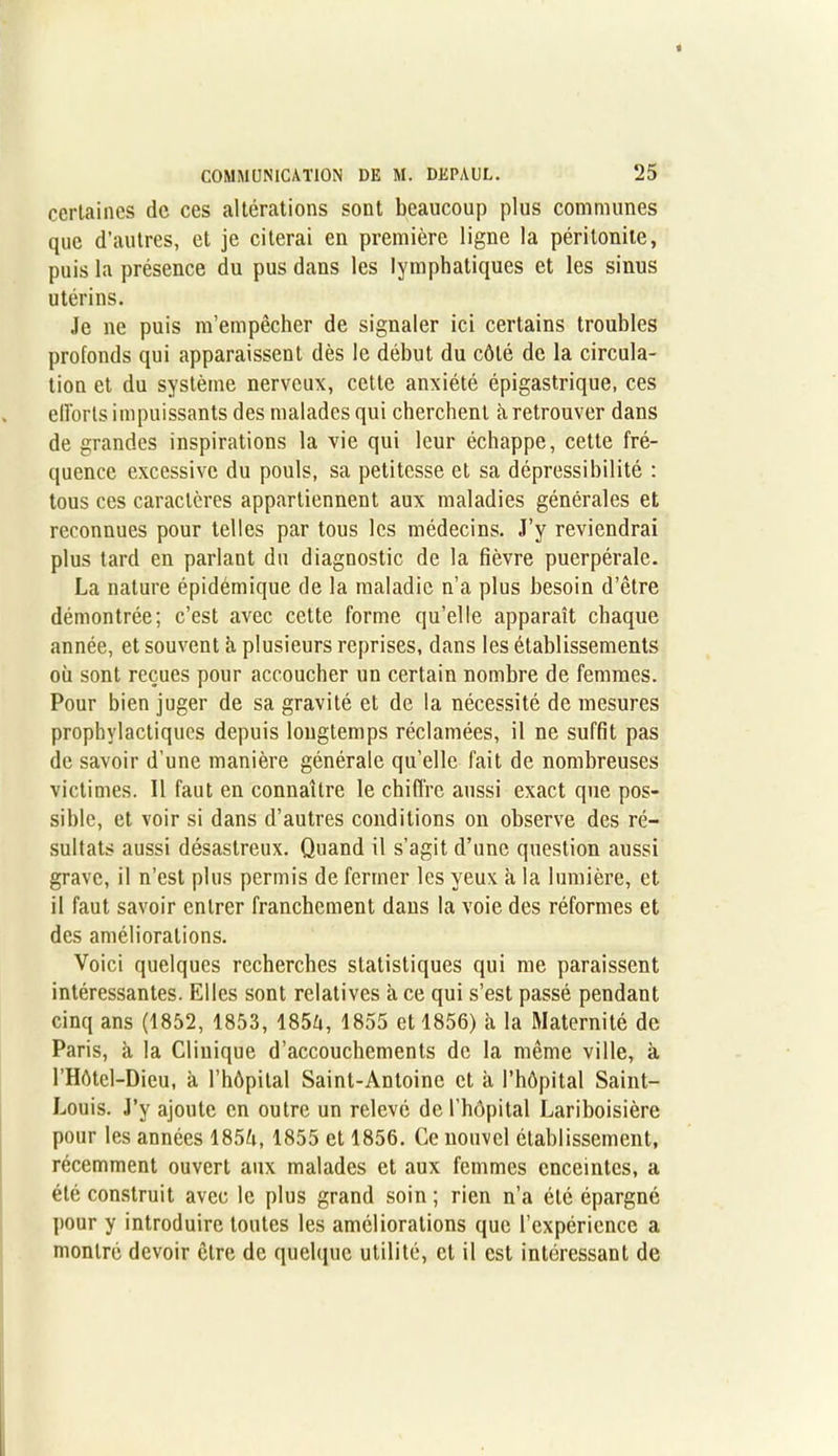 certaines de ces altérations sont beaucoup plus communes que d’autres, et je citerai en première ligne la péritonite, puis la présence du pus dans les lymphatiques et les sinus utérins. Je ne puis m’empêcher de signaler ici certains troubles profonds qui apparaissent dès le début du côté de la circula- tion et du système nerveux, cette anxiété épigastrique, ces efforts impuissants des malades qui cherchent à retrouver dans de grandes inspirations la vie qui leur échappe, cette fré- quence excessive du pouls, sa petitesse et sa dépressibilité : tous ces caractères appartiennent aux maladies générales et reconnues pour telles par tous les médecins. J’y reviendrai plus tard en parlant du diagnostic de la fièvre puerpérale. La nature épidémique de la maladie n’a plus besoin d’être démontrée; c’est avec cette forme qu’elle apparaît chaque année, et souvent à plusieurs reprises, dans les établissements où sont reçues pour accoucher un certain nombre de femmes. Pour bien juger de sa gravité et de la nécessité de mesures prophylactiques depuis longtemps réclamées, il ne suffit pas de savoir d'une manière générale qu’elle fait de nombreuses victimes. Il faut en connaître le chiffre aussi exact que pos- sible, et voir si dans d’autres conditions on observe des ré- sultats aussi désastreux. Quand il s’agit d’une question aussi grave, il n’est plus permis de fermer les yeux à la lumière, et il faut savoir entrer franchement dans la voie des réformes et des améliorations. Voici quelques recherches statistiques qui me paraissent intéressantes. Elles sont relatives a ce qui s’est passé pendant cinq ans (1852, 1853, 185ù, 1855 et 1856) à la Maternité de Paris, à la Clinique d’accouchements de la même ville, à l’Hôtel-Dieu, à l’hôpital Saint-Antoine et à l’hôpital Saint- Louis. J’y ajoute en outre un relevé de l'hôpital Lariboisière pour les années 1854, 1855 et 1856. Ce nouvel établissement, récemment ouvert aux malades et aux femmes enceintes, a été construit avec le plus grand soin; rien n’a été épargné pour y introduire toutes les améliorations que l’expérience a montré devoir être de quelque utilité, et il est intéressant de