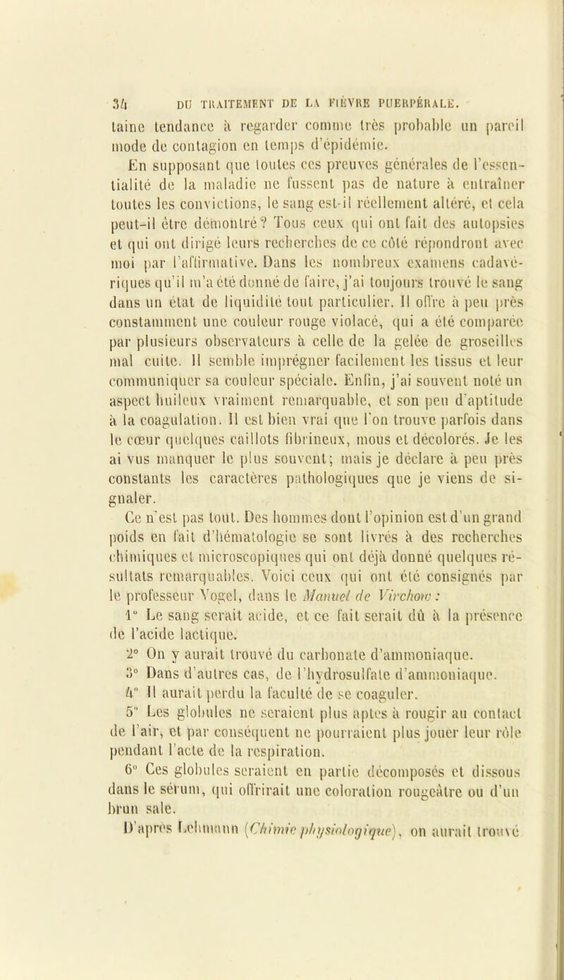 laine tendance à regarder comme très probable un pareil mode de contagion en temps d’épidémie. En supposant que toutes ces preuves générales de l’essen- tialité de la maladie 11e fussent pas de nature a entraîner toutes les convictions, le sang est-il réellement altéré, et cela peut-il être démontré? Tous ceux qui ont fait des autopsies et qui ont dirigé leurs recherches de ce côté répondront avec moi par l’affirmative. Dans les nombreux examens cadavé- riques qu’il m’a été donné de faire, j’ai toujours trouvé le sang dans un état de liquidité tout particulier. 11 offre à peu près constamment une couleur rouge violacé, qui a été comparée par plusieurs observateurs à celle de la gelée de groseilles mal cuite. 11 semble imprégner facilement les tissus et leur communiquer sa couleur spéciale. Enfin, j’ai souvent noté un aspect huileux vraiment remarquable, et son peu d’aptitude à la coagulation. 11 est bien vrai que l'on trouve parfois dans le cœur quelques caillots fibrineux, mous cl décolorés, .le les ai vus manquer le plus souvent; mais je déclare il peu près constants les caractères pathologiques que je viens de si- gnaler. Ce n'est pas tout. Des hommes dont l’opinion est d’un grand poids en fait d’hématologie se sont livrés à des recherches chimiques et microscopiques qui ont déjà donné quelques ré- sultats remarquables. Voici ceux qui ont été consignés par le professeur Vogei, dans le Manuel de Virchow : lu Le sang serait acide, et ce fait serait dù à la présence de l’acide lactique. T On y aurait trouvé du carbonate d’ammoniaque. Il0 Dans d’autres cas, de 1 ’hydrosulfale d’ammoniaque. h° Il aurait perdu la faculté de se coaguler. 5 Les globules ne seraient plus aptes à rougir au contact de l'air, et par conséquent ne pourraient plus jouer leur rôle pendant l’acte de la respiration. 6 Ces globules seraient en partie décomposés et dissous dans le sérum, qui offrirait une coloration rougeâtre ou d’un brun sale. D après Lehman» [Chimie physiologique), on aurait trouvé