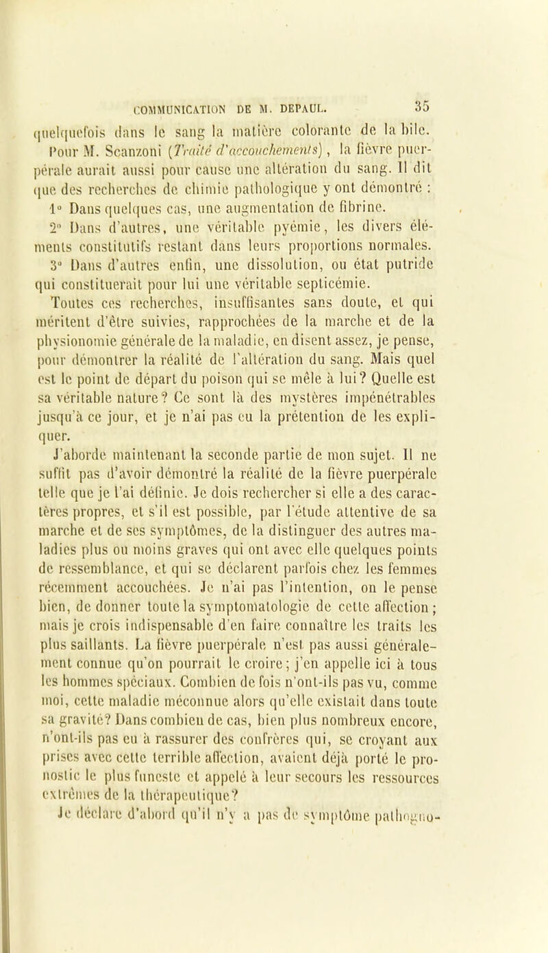 quelquefois dans le sang la matière colorante de la bile. l‘our M. Scanzoni ( Truité d'accouchement s), la fièvre puer- pérale aurait aussi pour cause une altération du sang. Il dit que des recherches de. chimie pathologique y ont démontré : 1° Dans quelques cas, une augmentation de fibrine. 2 Dans d’autres, une véritable pyémie, les divers élé- ments constitutifs restant dans leurs proportions normales. 3° Dans d’autres enfin, une dissolution, ou état putride qui constituerait pour lui une véritable septicémie. Toutes ces recherches, insuffisantes sans doute, et qui méritent d’être suivies, rapprochées de la marche et de la physionomie générale de la maladie, en disent assez, je pense, pour démontrer la réalité de l'altération du sang. Mais quel est le point de départ du poison qui se mêle h lui? Quelle est sa véritable nature? Ce sont là des mystères impénétrables jusqu’à ce jour, et je n’ai pas eu la prétention de les expli- quer. J’aborde maintenant la seconde partie de mon sujet. Il ne suffit pas d’avoir démontré la réalité de la fièvre puerpérale telle que je l’ai définie. Je dois rechercher si elle a des carac- tères propres, et s’il est possible, par l’élude attentive de sa marche et de ses symptômes, de la distinguer des autres ma- ladies plus ou moins graves qui ont avec elle quelques points de ressemblance, et qui se déclarent parfois chez les femmes récemment accouchées. Je n’ai pas l’intention, on le pense bien, de donner toute la symptomatologie de cette aiïection ; mais je crois indispensable d'en faire connaître les traits les plus saillants. La fièvre puerpérale n’est pas aussi générale- ment connue qu’on pourrait le croire; j’en appelle ici à tous les hommes spéciaux. Combien de fois n’ont-ils pas vu, comme moi, cette maladie méconnue alors qu’elle existait dans toute sa gravité? Dans combien de cas, bien plus nombreux encore, n’onl-ils pas eu à rassurer des confrères qui, se croyant aux prises avec cette terrible affection, avaient déjà porté le pro- nostic le plus funeste et appelé à leur secours les ressources extrêmes de la thérapeutique? Je déclare d’abord qu’il n’y a pas de symptôme pathogno-