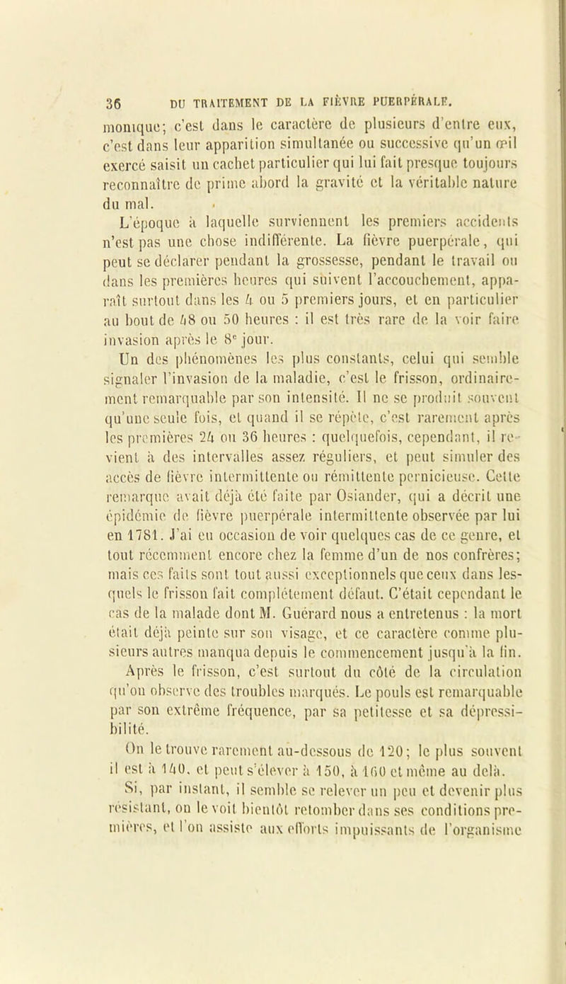 monique; c’est dans le caractère de plusieurs d’entre eux, c’est dans leur apparition simultanée ou successive qu’un œil exercé saisit un cachet particulier qui lui fait presque toujours reconnaître de prime abord la gravité et la véritable nature du mal. L’époque k laquelle surviennent les premiers accidents n’est pas une chose indifférente. La fièvre puerpérale, qui peut se déclarer pendant la grossesse, pendant le travail ou dans les premières heures qui suivent l’accouchement, appa- raît surtout dans les U ou 5 premiers jours, et en particulier au bout de /18 ou 50 heures : il est très rare de la voir faire invasion après le 8e jour. Un des phénomènes les plus constants, celui qui semble signaler l’invasion de la maladie, c’est le frisson, ordinaire- ment remarquable par son intensité. Il ne se produit souvent qu’une seule fois, et quand il se répète, c’est rarement après les premières 2k ou 36 heures : quelquefois, cependant, il re- vient a des intervalles assez réguliers, et peut simuler des accès de fièvre intermittente ou rémittente pernicieuse. Celle remarque avait déjà été faite par Osiander, qui a décriL une épidémie de fièvre puerpérale intermittente observée par lui en 1781. J’ai eu occasiou de voir quelques cas de ce genre, et tout récemment encore chez la femme d’un de nos confrères; mais ces faits sont tout aussi exceptionnels que ceux dans les- quels le frisson fait complètement défaut. C’était cependant le cas de la malade dont M. Guérard nous a entretenus : la mort était déjà peinte sur son visage, et ce caractère comme plu- sieurs autres manqua depuis le commencement jusqu'à la lin. Après le frisson, c’est surtout du côté de la circulation qu’on observe des troubles marqués. Le pouls est remarquable par son extrême fréquence, par sa petitesse et sa dépressi- hilité. On le trouve rarement au-dessous de 120; le plus souvent il est à ikO. et peut s’élever à 150, à 100 et même au delà. Si, par instant, il semble se relever un peu et devenir plus résistant, on le voit bientôt retomber dans ses conditions pre- mières, et I on assiste aux efforts impuissants de l’organisme