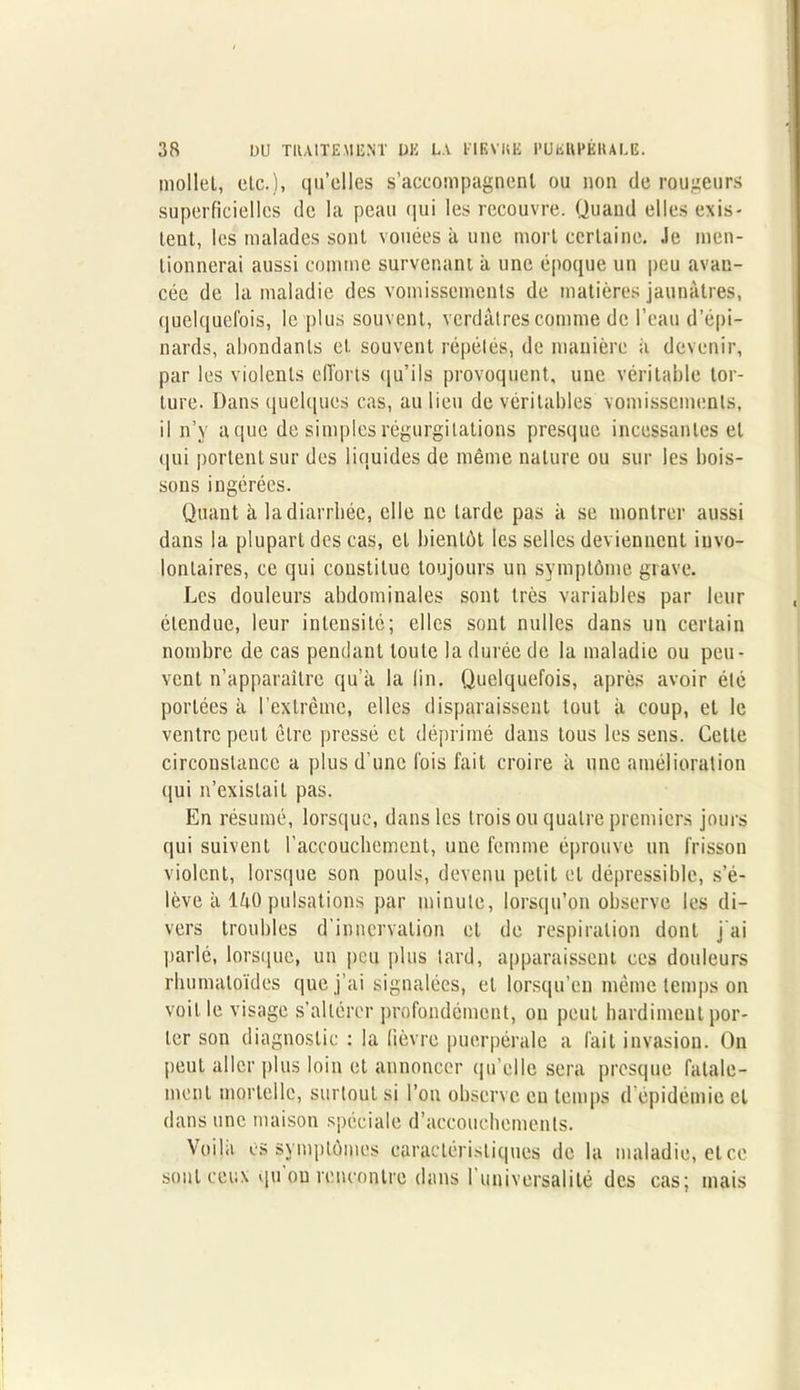 mollet, etc.), qu’elles s’accompagnent ou non de rougeurs superficielles de la peau qui les recouvre. Quand elles exis- tent, les malades sont vouées à une mort certaine. Je men- tionnerai aussi comme survenant à une époque un peu avan- cée de la maladie des vomissements de matières jaunâtres, quelquefois, le plus souvent, verdâtres comme de l’eau d’épi- nards, abondants et. souvent répétés, de manière à devenir, par les violents efforts qu’ils provoquent, une véritable tor- ture. Dans quelques cas, au lieu de véritables vomissements, il n’v aque de simples régurgitations presque incessantes et qui portent sur des liquides de même nature ou sur les bois- sons ingérées. Quant à la diarrhée, elle ne larde pas à se montrer aussi dans la plupart des cas, et bientôt les selles deviennent invo- lontaires, ce qui constitue toujours un symptôme grave. Les douleurs abdominales sont très variables par leur étendue, leur intensité; elles sont milles dans un certain nombre de cas pendant toute la durée de la maladie ou peu- vent n’apparaître qu’à la lin. Quelquefois, après avoir été portées à l’extrême, elles disparaissent tout à coup, et le ventre peut être pressé et déprimé dans tous les sens. Cette circonstance a plus d’une fois fait croire à une amélioration qui n’existait pas. En résumé, lorsque, dans les trois ou quatre premiers jours qui suivent l’accouchement, une femme éprouve un frisson violent, lorsque son pouls, devenu petit et dépressible, s’é- lève à lâO pulsations par minute, lorsqu’on observe les di- vers troubles d'innervation et de respiration dont j’ai parlé, lorsque, un peu plus tard, apparaissent ces douleurs rhumatoïdes que j’ai signalées, et lorsqu’on même temps on voit le visage s’altérer profondément, ou peut hardiment por- ter son diagnostic : la lièvre puerpérale a fait invasion. On peut aller plus loin et annoncer qu’elle sera presque fatale- ment mortelle, surtout si l’on observe eu temps d épidémie et dans une maison spéciale d’accouchements. Voila es symptômes caractéristiques de la maladie, etee sont ceux qu ou rencontre dans l'universalité des cas; mais
