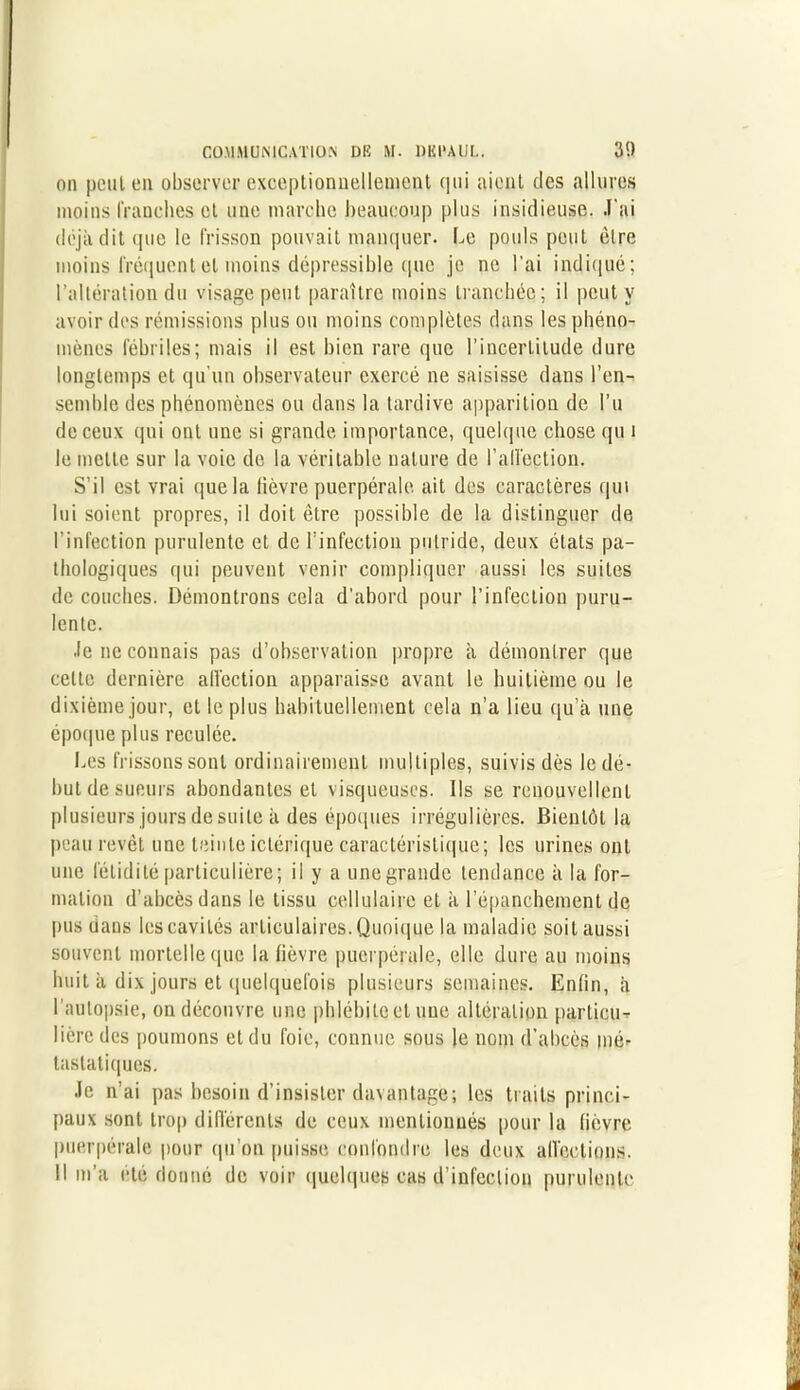 on peut en observer exceptionnellement qui aient des allures moins franches et une marche beaucoup plus insidieuse. J’ai déjà dit que le frisson pouvait manquer. Le pouls peut être moins fréquent et moins dépressihle que je ne l’ai indiqué; l’altération du visage peut paraître moins tranchée; il peut y avoir des rémissions plus ou moins complètes dans les phéno- mènes fébriles; mais il est bien rare que l’incertitude dure longtemps et qu'un observateur exercé ne saisisse dans l'en- semble des phénomènes ou dans la tardive apparition de l’u de ceux qui ont une si grande importance, quelque chose qu i le mette sur la voie de la véritable nature de l'affection. S’il est vrai que la lièvre puerpérale ait des caractères qui lui soient propres, il doit être possible de la distinguer de l’infection purulente et de l'infection putride, deux états pa- thologiques qui peuvent venir compliquer aussi les suites de couches. Démontrons cela d’abord pour l’infection puru- lente. Je ne connais pas d’observation propre à démontrer que celte dernière affection apparaisse avant le huitième ou le dixième jour, et le plus habituellement cela n’a lieu qu’à une époque plus reculée. Les frissons sont ordinairement multiples, suivis dès le dé- but de sueurs abondantes et visqueuses. Ils se renouvellent plusieurs jours de suite à des époques irrégulières. Bientôt la peau revêt une teinte ictérique caractéristique; les urines ont une fétidité particulière; il y a unegrandc tendance à la for- mation d’abcès dans le tissu cellulaire et à l’épanchement de pus dans les cavités articulaires. Quoique la maladie soit aussi souvent mortelle que la fièvre puerpérale, elle dure au moins huit à dix jours et quelquefois plusieurs semaines. Enfin, à l'autopsie, on découvre une phlébite et une altération particu- lière des poumons et du foie, connue sous le nom d’abcès mé- tastatiques. Je n’ai pas besoin d’insister davantage; les traits princi- paux sont trop différents de ceux mentionnés pour la fièvre puerpérale pour qu’on puisse confondre les deux affections. Il m’a été donné de voir quelques cas d’infection purulente