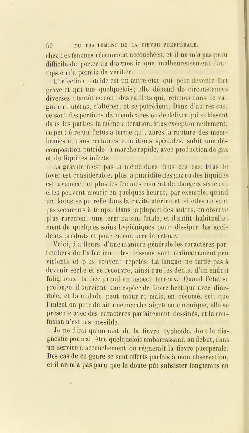 chez des femmes récemment accouchées, et il ne m’a pas paru difficile de porter un diagnostic que malheureusement l'au- topsie m’a permis de vérilier. L’infection putride est un autre état qui peut devenir fuit grave et qui tue quelquefois; elle dépend de circonstances diverses : tantôt ce sont des caillots qui, retenus dans le va- gin ou l’utérus, s’altèrent et se putréfient. Dans d’autres cas, ce sont des portions de membranes ou de délivre qui subissent dans les parties la même altération. Plus exceptionnellement, ce peut être un fœtus à terme qui, après la rupture des mem- branes et dans certaines conditions spéciales, subit une dé- composition putride, à marche rapide, avec production de gaz et de liquides infects. La gravité n’est pas la même dans tous ces cas. Plus le foyer est considérable, plus la putridité des gaz ou des liquides est avancée, et plus les femmes courent de dangers sérieux : elles peuvent mourir en quelques heures, par exemple, quand un fœtus se putréfie dans la cavité utérine et si elles ne sont pas secourues à temps. Dans la plupart des autres, on observe plus rarement une terminaison fatale, et il suffit habituelle- ment de quelques soins hygiéniques pour dissiper les acci- dents produits et pour en conjurer le retour. Voici, d’ailleurs, d’une manière générale les caractères par- ticuliers de l’affection : les frissons sont ordinairement peu violents et plus souvent répétés. La langue ne tarde pas à devenir sèche et se recouvre, ainsi que les dents, d’un enduit fuligineux; la face prend un aspect terreux. Quand l’état se prolonge, il survient une espèce de fièvre hectique avec diar- rhée, et la malade peut mourir; mais, en résumé, soit que l’infection putride ait une marche aiguë ou chronique, elle se présente avec des caractères parfaitement dessinés, et la con- fusion n’est pas possible. Je ne dirai qu’un mot de la fièvre typhoïde, dont le dia- gnostic pourrait être quelquefois embarrassant, au début, dans un service d’accouchement où régnerait la fièvre puerpérale. Des cas de ce genre se sont offerts parfois à mon observation, et il ne m’a pas paru que le doute pùt subsister longtemps en