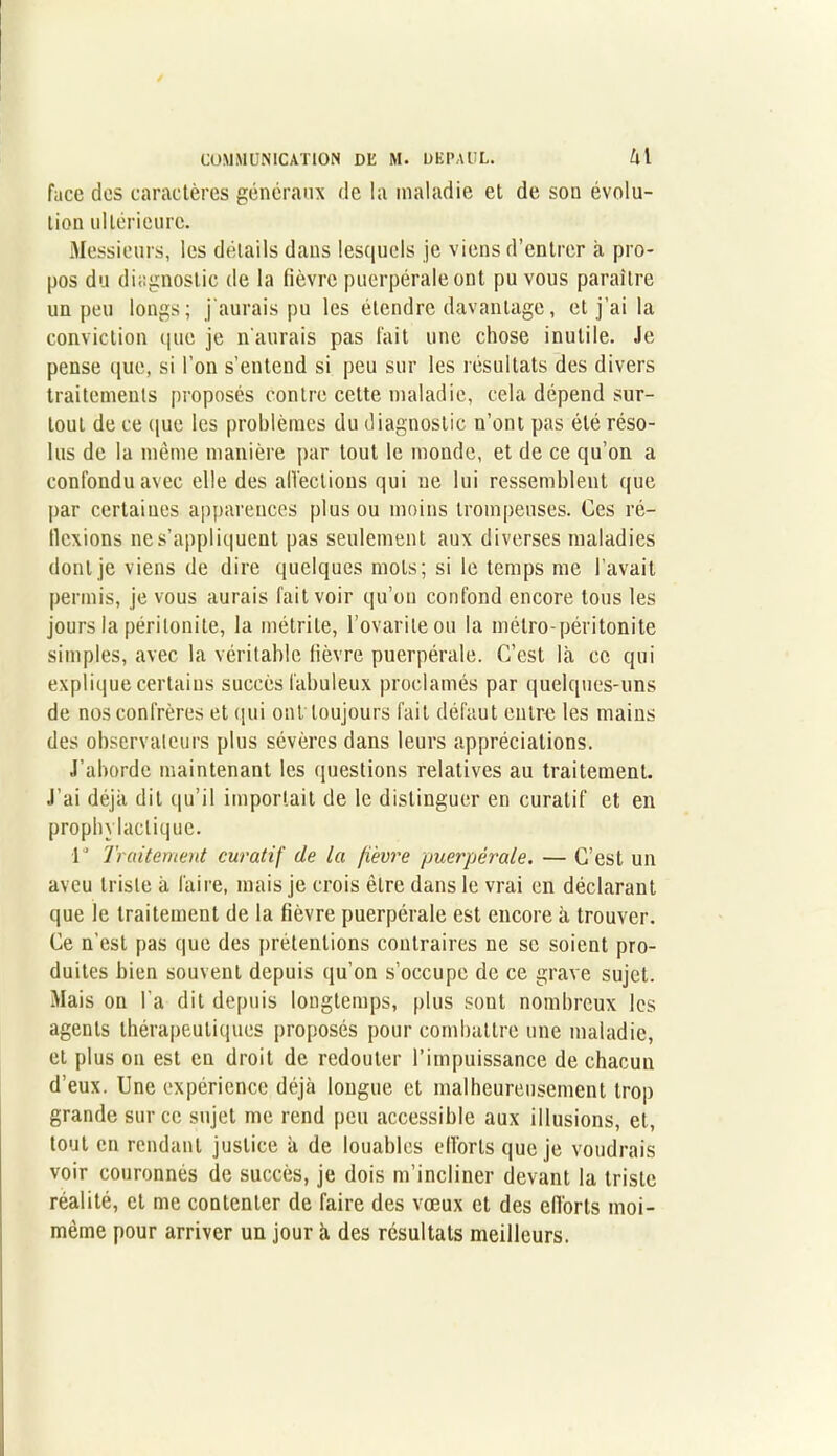 face des caractères généraux de la maladie et de son évolu- tion ultérieure. Messieurs, les détails dans lesquels je viens d’entrer a pro- pos du diagnostic de la fièvre puerpérale ont pu vous paraître un peu longs; j'aurais pu les étendre davantage, et j’ai la conviction que je n'aurais pas fait une chose inutile. Je pense que, si l’on s’entend si peu sur les résultats des divers traitements proposés contre cette maladie, cela dépend sur- tout de ce que les problèmes du diagnostic n’ont pas été réso- lus de la même manière par tout le monde, et de ce qu’on a confondu avec elle des affections qui ne lui ressemblent que par certaines apparences plus ou moins trompeuses. Ces ré- flexions ne s’appliquent pas seulement aux diverses maladies dont je viens de dire quelques mots; si le temps me l’avait permis, je vous aurais fait voir qu’on confond encore tous les jours la péritonite, la métrile, l’ovariteou la métro-péritonite simples, avec la véritable lièvre puerpérale. C’est là ce qui explique certains succès fabuleux proclamés par quelques-uns de nos confrères et qui ont toujours fait défaut entre les mains des observateurs plus sévères dans leurs appréciations. J’aborde maintenant les questions relatives au traitement. J'ai déjà dit qu’il importait de le distinguer en curatif et en prophylactique. 1° Traitement curatif de la fièvre puerpérale. — C’est un aveu triste à faire, mais je crois être dans le vrai en déclarant que le traitement de la fièvre puerpérale est encore à trouver. Ce n'est pas que des prétentions contraires ne se soient pro- duites bien souvent depuis qu’on s’occupe de ce grave sujet. Mais on l'a dit depuis longtemps, plus sont nombreux les agents thérapeutiques proposés pour combattre une maladie, et plus on est en droit de redouter l’impuissance de chacun d’eux. Une expérience déjà longue et malheureusement trop grande sur ce sujet me rend peu accessible aux illusions, et, tout en rendant justice à de louables efforts que je voudrais voir couronnés de succès, je dois m’incliner devant la triste réalité, et me contenter de faire des vœux et des efforts moi- mème pour arriver un jour à des résultats meilleurs.