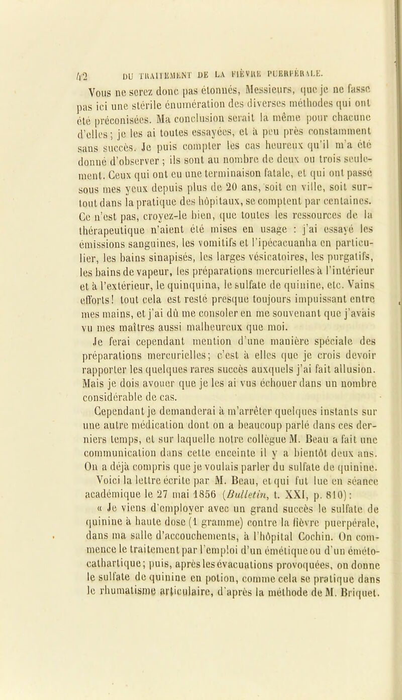 /|'2 DU TUAIIli.MhNï DE LA PIÈVUK PUKUEÉRM.E. Vous ne sorez donc pas étonnes, Messieurs, (|ue je ne fasse pas ici une stérile énumération des diverses méthodes qui ont été préconisées. Ma conclusion serait la même pour chacune d’elles; je les ai toutes essayées, et à peu près constamment sans succès. Je puis compter les cas heureux qu’il m’a été donné d’observer ; ils sont au nombre de deux ou trois seule- ment. Ceux qui ont eu une terminaison fatale, et qui ont passé sous mes yeux depuis plus de 20 ans, soit en ville, soit sur- tout dans la pratique des hôpitaux, se comptent par centaines. Ce n’est pas, crovez-le bien, que toutes les ressources de la thérapeutique n’aient été mises en usage : j’ai essayé les émissions sanguines, les vomitifs et l’ipécacuanha en particu- lier, les bains sinapisés, les larges vésicatoires, les purgatifs, les bains de vapeur, les préparations mercurielles à l’intérieur et à l’extérieur, le quinquina, le sulfate de quinine, etc. Vains efforts! tout cela est resté presque toujours impuissant entre mes mains, et j’ai dù me consoler en me souvenant (pie j’avais vu mes maîtres aussi malheureux que moi. Je ferai cependant mention d’une manière spéciale des préparations mercurielles; c’est h elles que je crois devoir rapporter les quelques rares succès auxquels j’ai fait allusion. Mais je dois avouer que je les ai vus échouer dans un nombre considérable de cas. Cependant je demanderai a m’arrêter quelques instants sur une autre médication dont on a beaucoup parlé dans ces der- niers temps, et sur laquelle notre collègue M. Beau a fait une communication dans cette enceinte il y a bientôt deux ans. On a déjà compris que je voulais parler du sulfate de quinine. Voici la lettre écrite par M. Beau, et qui fut lue en séance académique le 27 mai 1856 (Bulletin, t. XXI, p. 810): « Je viens d'employer avec un grand succès le sulfate de quinine à haute dose (1 gramme) contre la lièvre puerpérale, dans ma salle d’accouchements, à l’hôpital Cochin. On com- mence le traitement par l’emploi d’un émétique ou d’un émélo- cathartique; puis, après les évacuations provoquées, on donne le sultate de quinine en potion, comme cela se pratique dans le rhumatisme articulaire, d'après la méthode deM. Briquet.