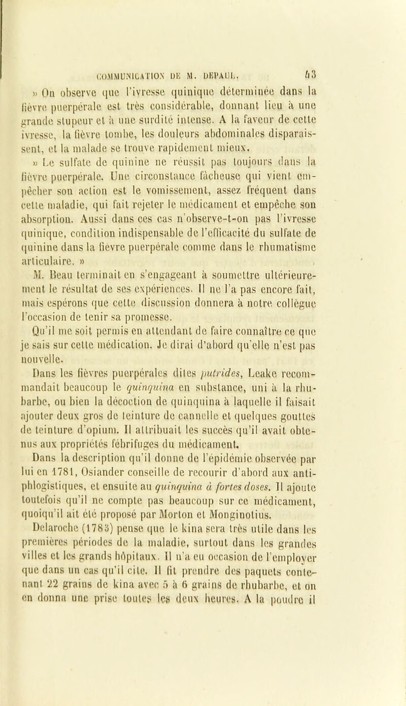 » On observe que l’ivresse quiuique déterminée dans la lièvre puerpérale est très considérable, donnant lieu à une grande stupeur et à une surdité intense. A la faveur de cette ivresse, la lièvre tombe, les douleurs abdominales disparais- sent, et la malade se trouve rapidement mieux. » Le sulfate de quinine ne réussit pas toujours dans la lièvre puerpérale. Une circonstance fâcheuse qui vient em- pêcher son action est le vomissement, assez fréquent dans cette maladie, qui fait rejeter le médicament et empêche son absorption. Aussi dans ces cas n’observe-t-on pas l’ivresse quinique, condition indispensable de l’efficacité du sulfate de quinine dans la fievre puerpérale comme dans le rhumatisme articulaire. » M. Beau terminait en s’engageant il soumettre ultérieure- ment le résultat de ses expériences. Il ne l’a pas encore fait, mais espérons que cette discussion donnera à notre collègue l'occasion de tenir sa promesse. Qu’il me soit permis en attendant de faire connaître ce que je sais sur celte médication. Je dirai d’abord qu’elle n’est pas nouvelle. Dans les lièvres puerpérales dites putrides, Leake recom- mandait beaucoup le quinquina en substance, uni à la rhu- barbe, ou bien la décoction de quinquina à laquelle il faisait ajouter deux gros de teinture de cannelle et quelques gouttes de teinture d’opium. Il attribuait les succès qu’il avait obte- nus aux propriétés fébrifuges du médicament. Dans la description qu’il donne de l’épidémie observée par lui en 1781, Osiandcr conseille de recourir d’abord aux anti- phlogistiques, et ensuite au quinquina à fortes doses. Il ajoute toutefois qu’il ne compte pas beaucoup sur ce médicament, quoiqu’il ait été proposé par Morton et Monginotius. Delaroche (1783) pense que le kina sera très utile dans les premières périodes de la maladie, surtout dans les grandes villes et les grands hôpitaux, il n’a eu occasion de l’employer que dans un cas qu’il cite. Il fit prendre des paquets conte- nant 2.2 grains de kina avec 5 à 6 grains de rhubarbe, et on en donna une prise toutes les deux heures. A la poudre il