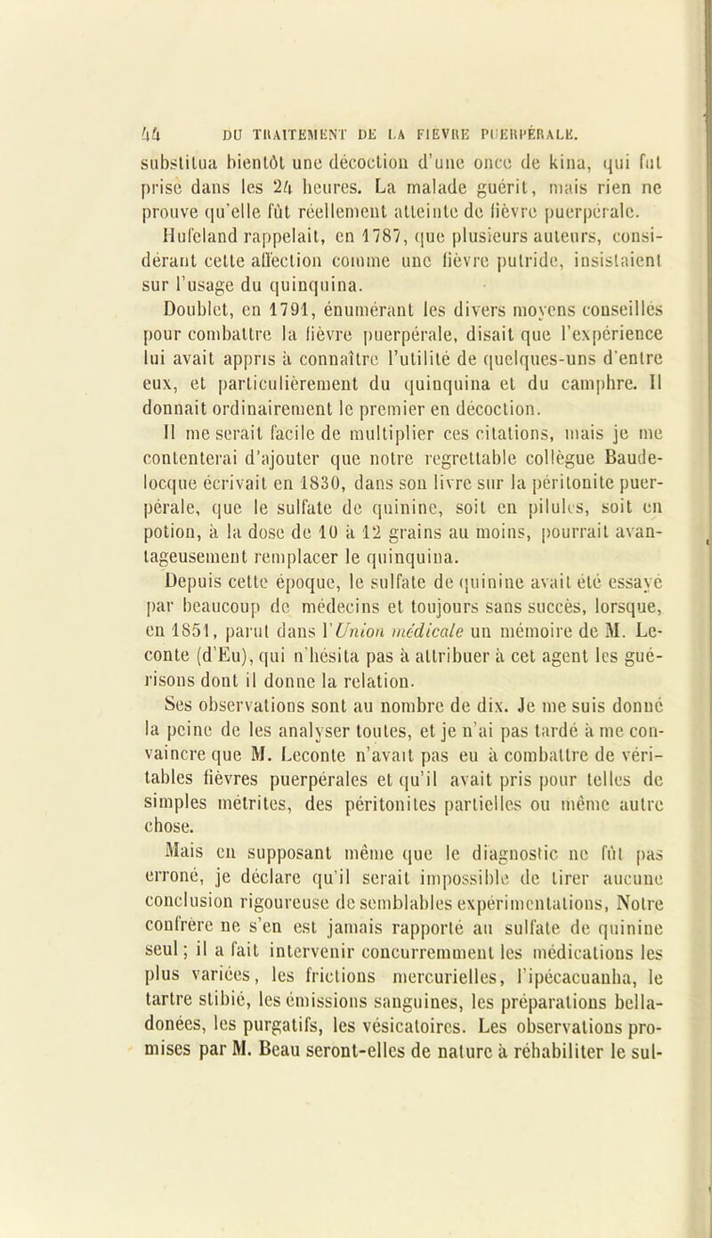substitua bientôt une décoction (l’une once de kina, qui fut prise dans les 2è heures. La malade guérit, mais rien ne prouve qu’elle fût réellement atteinte de lièvre puerpérale. Hulcland rappelait, en 1787, (que plusieurs auteurs, consi- dérant cette affection comme une lièvre putride, insistaient sur l’usage du quinquina. Doublet, en 1791, énumérant les divers moyens conseillés pour combattre la lièvre puerpérale, disait que l’expérience lui avait appris à connaître Futilité de quelques-uns d'entre eux, et particulièrement du quinquina et du camphre. Il donnait ordinairement le premier en décoction. Il me serait facile de multiplier ces citations, mais je me contenterai d’ajouter que notre regrettable collègue Baude- locque écrivait en 1830, dans son livre sur la péritonite puer- pérale, que le sulfate de quinine, soit en pilules, soit en potion, à la dose de 10 à 12 grains au moins, pourrait avan- tageusement remplacer le quinquina. Depuis cette époque, le sulfate de quinine avait été essayé par beaucoup de médecins et toujours sans succès, lorsque, en 1851, parut dans l'Union medicale un mémoire de M. Le- conte (d’Eu), qui n’hésita pas à attribuer à cet agent les gué- risons dont il donne la relation. Ses observations sont au nombre de dix. Je me suis donné la peine de les analyser toutes, et je n’ai pas tardé à me con- vaincre que M. Leconte n’avait pas eu à combattre de véri- tables lièvres puerpérales et qu’il avait pris pour telles de simples métrites, des péritonites partielles ou même autre chose. Mais en supposant même que le diagnostic ne fût pas erroné, je déclare qu’il serait impossible de tirer aucune conclusion rigoureuse de semblables expérimentations, Notre conlrère ne s’en est jamais rapporté au sulfate de quinine seul; il a fait intervenir concurremment les médications les plus variées, les frictions mercurielles, l’ipécacuanha, le tartre stibié, les émissions sanguines, les préparations bella- donées, les purgatifs, les vésicatoires. Les observations pro-