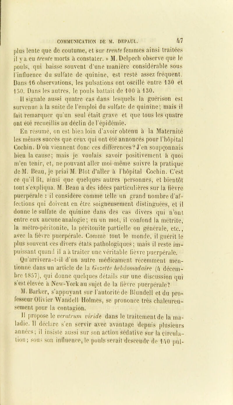 plus lente que de coutume, et sur trente femmes ainsi traitées il va eu trente morts à constater. » M. Delpech observe que le pouls, qui baisse souvent d'une manière considérable sous l’influence du sulfate de quinine, est resté assez fréquent. Dans 16 observations, les pulsations ont oscillé entre 130 et 110. Dans les autres, le pouls battait de 100 à 130. Il signale aussi quatre cas dans lesquels la guérison est survenue à la suite de l’emploi du sulfate de quinine; mais il fait remarquer qu'un seul était grave et que tous les quatre ont été recueillis au déclin de l’épidémie. En résumé, on est bien loin d’avoir obtenu à la Maternité les mêmes succès que ceux qui ont été annoncés pour l’hôpital Cochin. D’oü viennent donc ces différences? J’en soupçonnais bien la cause; mais je voulais savoir positivement à quoi m’en tenir, et, ne pouvant aller moi -même suivre la pratique dcM. Beau, je priai M. Blot d’aller à l’bôpilal Cochin. C’est ce qu'il lit, ainsi que quelques autres personnes, et bientôt tout s’expliqua. M. Beau a des idées particulières sur la fièvre puerpérale : il considère comme telle un grand nombre d’af- fections qui doivent en être soigneusement distinguées, et il donne le sulfate de quinine dans des cas divers qui n’ont entre eux aucune analogie; en un mot, il confond la métrite, la métro-péritonite, la péritonite partielle ou générale, etc., avec la fièvre puerpérale. Comme tout le monde, il guérit le plus souvent ces divers étals pathologiques ; mais il reste im- puissant quand il a à traiter une véritable fièvre puerpérale. Qu’arrivera-t-il d’un autre médicament récemment men- tionne dans un article de la Gazette hebdomadaire (ô décem- bre 1857), (jui donne quelques détails sur une discussion qui s’est élevée à New-York au sujet de la fièvre puerpérale? M. Barker, s’appuyant sur l’autorité de Blundell et du pro- fesseur Olivier Wandcll Holmes, se prononce très chaleureu- sement pour la contagion. H propose le veratrum viride dans le traitement de la ma- ladie. Il déclare s’en servir avec avantage depuis plusieurs années; il insiste aussi sur son action sédative sur la circula- tion; sous son influence, b* pouls serait descende de B’jO pul-