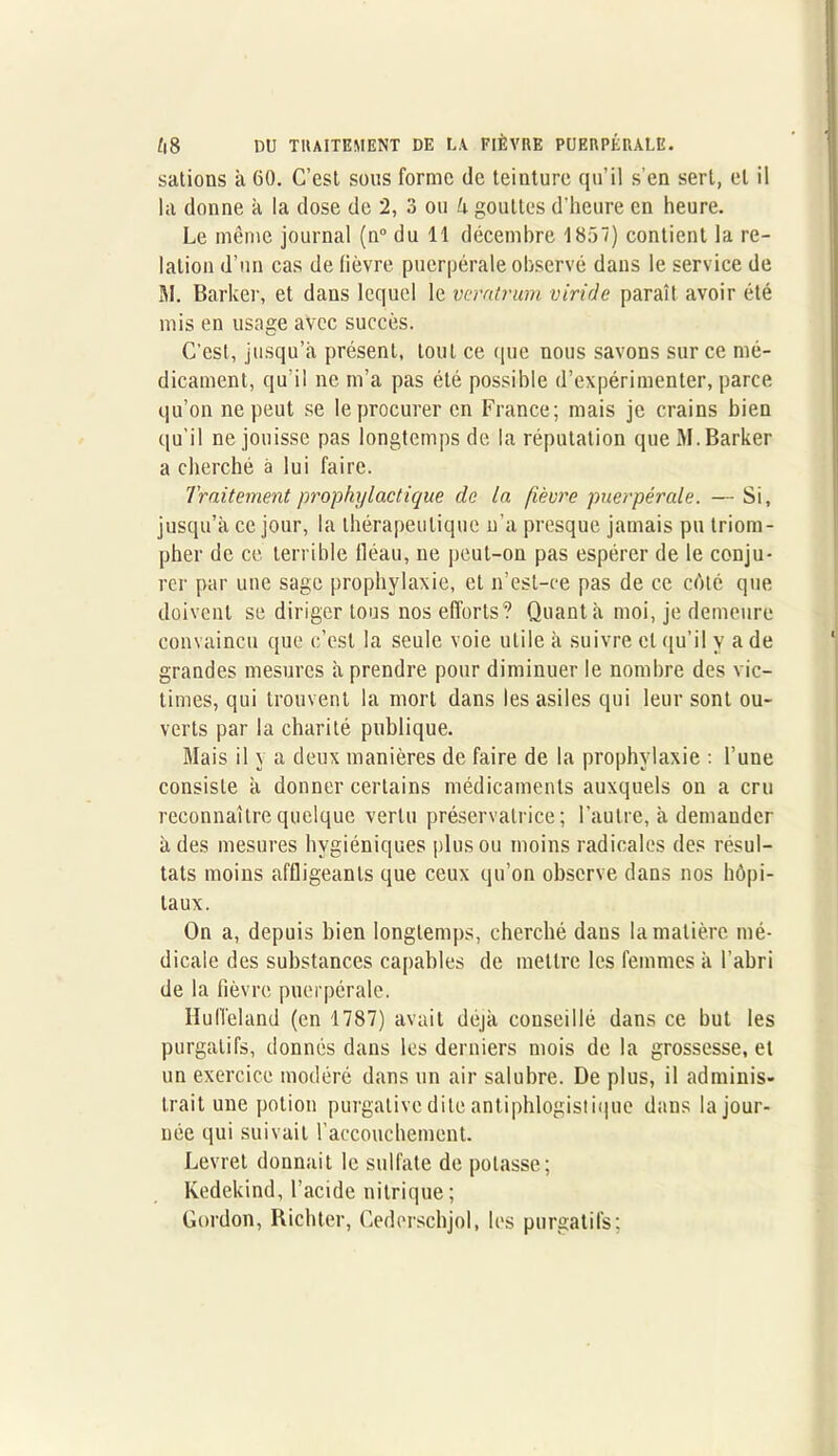 sations à 60. C’est sous forme de teinture qu’il s’en sert, et il la donne k la dose de 2, 3 ou U gouttes d'heure en heure. Le même journal (n° du 11 décembre 1857) contient la re- lation d’un cas de lièvre puerpérale observé dans le service de M. Barker, et dans lequel le vcratrum viride paraît avoir été mis en usage avec succès. C’est, jusqu’à présent, tout ce que nous savons sur ce mé- dicament, qu'il ne m’a pas été possible d’expérimenter, parce qu’on ne peut se le procurer en France; mais je crains bien qu’il ne jouisse pas longtemps de la réputation que M. Barker a cherché à lui faire. Traitement prophylactique de la fièvre puerpérale. —Si, jusqu’à ce jour, la thérapeutique n'a presque jamais pu triom- pher de ce terrible fléau, ne peut-on pas espérer de le conju- rer par une sage prophylaxie, et n’est-ce pas de ce côté que doivent se diriger tous nos efforts? Quanta moi, je demeure convaincu que c’est la seule voie utile à suivre et qu’il y a de grandes mesures k prendre pour diminuer le nombre des vic- times, qui trouvent la mort dans les asiles qui leur sont ou- verts par la charité publique. Mais il y a deux manières de faire de la prophylaxie : l’une consiste k donner certains médicaments auxquels on a cru reconnaître quelque vertu préservatrice; l’autre, k demander k des mesures hygiéniques plus ou moins radicales des résul- tats moins affligeants que ceux qu’on observe dans nos hôpi- taux. On a, depuis bien longtemps, cherché dans la matière mé- dicale des substances capables de mettre les femmes k l’abri de la fièvre puerpérale. Hull’eland (en 1787) avait déjà conseillé dans ce but les purgatifs, donnés daus les derniers mois de la grossesse, et un exercice modéré dans un air salubre. De plus, il adminis- trait une potion purgative dite antiphlogistique dans la jour- née qui suivait l’accouchement. Levret donnait le sulfate de potasse; Kedekind, l’acide nitrique; Gordon, Richter, Cederschjol, les purgatifs;