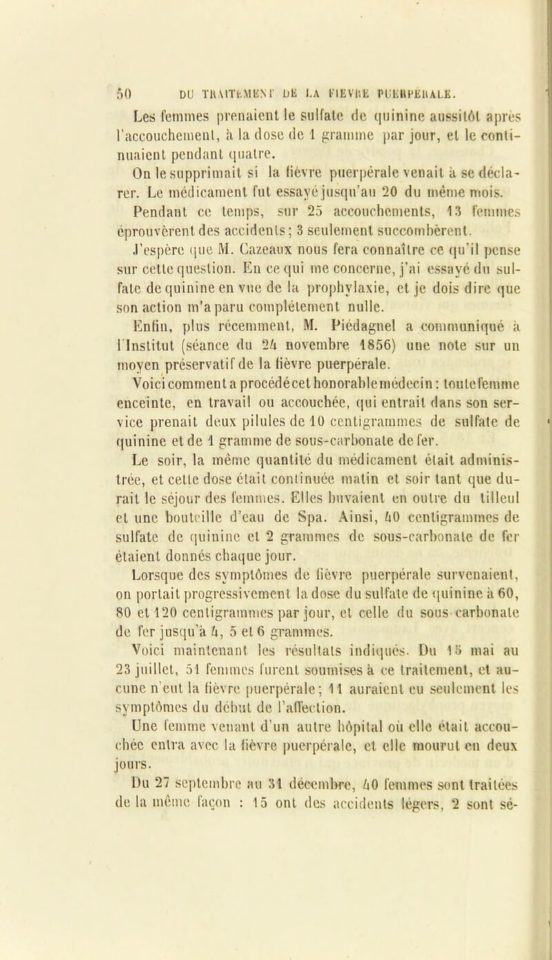 Les femmes prenaient le sulfate de quinine aussitôt après l’accouchement, à la dose de 1 gramme par jour, et le conti- nuaient pendant quatre. On le supprimait si la lièvre puerpérale venait à se décla- rer. Le médicament fut essayé jusqu’au 20 du même mois. Pendant ce temps, sur 25 accouchements, 13 femmes éprouvèrent des accidents; 3 seulement succombèrent. J’espère que M. Cazeaux nous fera connaître ce qu’il pense sur cette question. En ce qui me concerne, j’ai essayé du sul- fate de quinine en vue de la prophylaxie, et je dois dire que son action m’a paru complètement nulle. Enfin, plus récemment, M. Piédagnel a communiqué à 1 Institut (séance du 25 novembre 1856) une note sur un moyen préservatif de la lièvre puerpérale. Voici comment a procédé cet honorable médecin: toutefemme enceinte, en travail ou accouchée, qui entrait dans son ser- vice prenait deux pilules de 10 centigrammes de sulfate de quinine et de 1 gramme de sous-carbonate de fer. Le soir, la même quantité du médicament était adminis- trée, et cette dose était continuée malin et soir tant que du- rait le séjour des femmes. Elles buvaient en outre du tilleul et une bouteille d’eau de Spa. Ainsi, 50 centigrammes de sulfate de quinine et 2 grammes de sous-carbonate de fr- étaient donnés chaque jour. Lorsque des symptômes de fièvre puerpérale survenaient, on portait progressivement la dose du sulfate de quinine à 60, 80 et 120 centigrammes par jour, et celle du sous carbonate de fer jusqu’à 5, 5 et 6 grammes. Voici maintenant les résultats indiqués. Du 15 mai au 23 juillet, 51 femmes furent soumises à ce traitement, et au- cune n’eut la fièvre puerpérale; 11 auraient eu seulement les symptômes du début de l’affection. Une femme venant d'un autre hôpital où elle était accou- chée entra avec la lièvre puerpérale, et elle mourut en deux jours. Du 27 septembre au 31 décembre, 50 femmes sont traitées de la même façon : 15 ont des accidents légers, 2 sont sé-