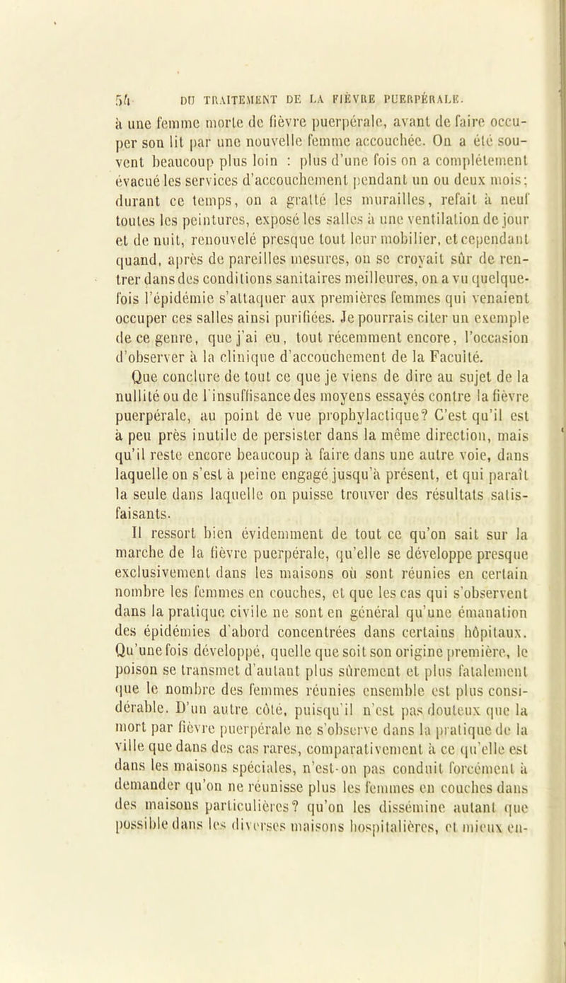 à une femme morte de fièvre puerpérale, avant de faire occu- per son lit par une nouvelle femme accouchée. On a été sou- vent beaucoup plus loin : plus d’une fois on a complètement évacué les services d’accouchement pendant un ou deux mois; durant ce temps, on a gratté les murailles, refait à neuf toutes les peintures, exposé les salles à une ventilation de jour et de nuit, renouvelé presque tout leur mobilier, et cependant quand, après de pareilles mesures, on se croyait sûr de ren- trer dansdes conditions sanitaires meilleures, on a vu quelque- fois l’épidémie s’attaquer aux premières femmes qui venaient occuper ces salles ainsi purifiées. Je pourrais citer un exemple de ce genre, que j’ai eu, tout récemment encore, l’occasion d’observer à la clinique d’accouchement de la Faculté. Que conclure de tout ce que je viens de dire au sujet de la nullité ou de l'insuffisance des moyens essayés contre la fièvre puerpérale, au point de vue prophylactique? C’est qu’il est à peu près inutile de persister dans la même direction, mais qu’il reste encore beaucoup à faire dans une autre voie, dans laquelle on s’est à peine engagé jusqu’à présent, et qui paraît la seule dans laquelle on puisse trouver des résultats satis- faisants. Il ressort bien évidemment de tout ce qu’on sait sur la marche de la fièvre puerpérale, qu’elle se développe presque exclusivement dans les maisons où sont réunies en certain nombre les femmes en couches, et que les cas qui s’observent dans la pratique civile ne sont en général qu’une émanation des épidémies d’abord concentrées dans certains hôpitaux. Qu’une fois développé, quelle que soit son origine première, le poison se transmet d’autant plus sûrement et. plus fatalement que le nombre des femmes réunies ensemble est plus consi- dérable. D’un autre côté, puisqu’ il n’est pas douteux que la mort par fièvre puerpérale ne s’observe dans la pratique de la ville que dans des cas rares, comparativement à ce qu’elle est dans les maisons spéciales, n’est-on pas conduit forcément à demander qu’on ne réunisse plus les femmes en couches dans des maisons particulières? qu’on les dissémine autant que possible dans les diverses maisons hospitalières, et mieux en-